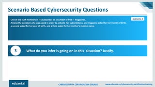 CYBERSECURITY CERTIFICATION COURSE www.edureka.co/cybersecurity-certification-training
Scenario Based Cybersecurity Questions
Scenario 1One of the staff members in ITS subscribes to a number of free IT magazines.
Among the questions she was asked in order to activate her subscriptions, one magazine asked for her month of birth,
a second asked for her year of birth, and a third asked for her mother's maiden name.
What do you infer is going on in this situation? Justify.3
Scenario 3
 
