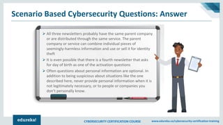 CYBERSECURITY CERTIFICATION COURSE www.edureka.co/cybersecurity-certification-training
Scenario Based Cybersecurity Questions: Answer
➢ All three newsletters probably have the same parent company
or are distributed through the same service. The parent
company or service can combine individual pieces of
seemingly-harmless information and use or sell it for identity
theft
➢ It is even possible that there is a fourth newsletter that asks
for day of birth as one of the activation questions
➢ Often questions about personal information are optional. In
addition to being suspicious about situations like the one
described here, never provide personal information when it is
not legitimately necessary, or to people or companies you
don’t personally know.
 