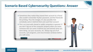 CYBERSECURITY CERTIFICATION COURSE www.edureka.co/cybersecurity-certification-training
Scenario Based Cybersecurity Questions: Answer
➢ Sometimes they realize they loaned their account to a friend
who couldn't remember his/her password, and the friend did
the printing. Thus the charges. It’s also possible that
somebody came in behind them and used their account
➢ This is an issue with shared or public computers in general. If
you don’t log out of the computer properly when you leave,
someone else can come in behind you and retrieve what you
were doing, use your accounts, etc. Always log out of all
accounts, quit programs, and close browser windows before
you walk away.
 