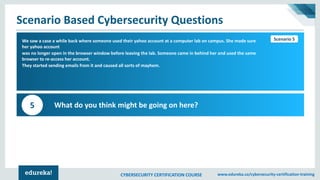 CYBERSECURITY CERTIFICATION COURSE www.edureka.co/cybersecurity-certification-training
Scenario Based Cybersecurity Questions
Scenario 1We saw a case a while back where someone used their yahoo account at a computer lab on campus. She made sure
her yahoo account
was no longer open in the browser window before leaving the lab. Someone came in behind her and used the same
browser to re-access her account.
They started sending emails from it and caused all sorts of mayhem.
What do you think might be going on here?5
Scenario 5
 