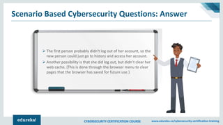 CYBERSECURITY CERTIFICATION COURSE www.edureka.co/cybersecurity-certification-training
Scenario Based Cybersecurity Questions: Answer
➢ The first person probably didn't log out of her account, so the
new person could just go to history and access her account.
➢ Another possibility is that she did log out, but didn’t clear her
web cache. (This is done through the browser menu to clear
pages that the browser has saved for future use.)
 