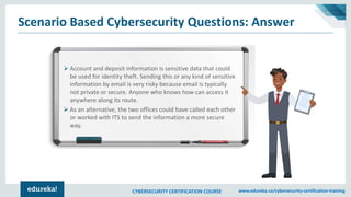 CYBERSECURITY CERTIFICATION COURSE www.edureka.co/cybersecurity-certification-training
Scenario Based Cybersecurity Questions: Answer
➢ Account and deposit information is sensitive data that could
be used for identity theft. Sending this or any kind of sensitive
information by email is very risky because email is typically
not private or secure. Anyone who knows how can access it
anywhere along its route.
➢ As an alternative, the two offices could have called each other
or worked with ITS to send the information a more secure
way.
 