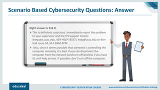 CYBERSECURITY CERTIFICATION COURSE www.edureka.co/cybersecurity-certification-training
Scenario Based Cybersecurity Questions: Answer
Right answer is B & D.
➢ This is definitely suspicious. Immediately report the problem
to your supervisor and the ITS Support Center:
itrequest.ucsc.edu, 459-HELP (4357), help@ucsc.edu or Kerr
Hall room 54, M-F 8AM-5PM
➢ Also, since it seems possible that someone is controlling the
computer remotely, it is best if you can disconnect the
computer from the network (and turn off wireless if you have
it) until help arrives. If possible, don’t turn off the computer.
 