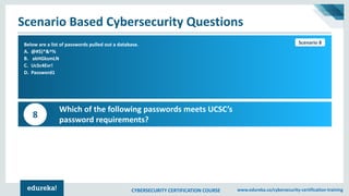 CYBERSECURITY CERTIFICATION COURSE www.edureka.co/cybersecurity-certification-training
Scenario Based Cybersecurity Questions
Scenario 1Below are a list of passwords pulled out a database.
A. @#$)*&^%
B. akHGksmLN
C. UcSc4Evr!
D. Password1
Which of the following passwords meets UCSC’s
password requirements?
8
Scenario 8
 