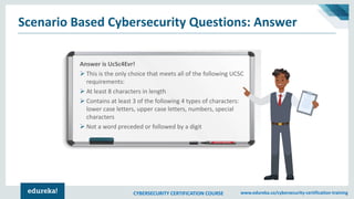 CYBERSECURITY CERTIFICATION COURSE www.edureka.co/cybersecurity-certification-training
Scenario Based Cybersecurity Questions: Answer
Answer is UcSc4Evr!
➢ This is the only choice that meets all of the following UCSC
requirements:
➢ At least 8 characters in length
➢ Contains at least 3 of the following 4 types of characters:
lower case letters, upper case letters, numbers, special
characters
➢ Not a word preceded or followed by a digit
 