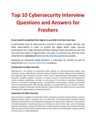 Top 10 Cybersecurity Interview
Questions and Answers for
Freshers
If any student completed their degree in any field so his last moto was
A well-trained army of cyber-warriors must be in place to predict, identify, and
block cyber-attacks in order to protect the digital world. Cyber security
professionals are in high demand, and those willing to learn new skills to enter the
area will have plenty of opportunities. Our goal is to present you with the most
comprehensive selection of cybersecurity interview questions available.
Following are frequently asked questions in interviews for freshers as well as
experienced cyber security certification candidates.
Introduction to Cyber Security:
Cybersecurity is the process of preventing hostile assaults on internet-connected systems such
computers, servers, mobile devices, electronic systems, networks, and data. Cybersecurity is divided into
two categories: cyber and security. The term "cyber" covers a wide spectrum of technologies, including
computers, networks, software, and data. In contrast, security is concerned with the protection of
systems, networks, applications, and data. In some cases, it's also known as electronic information
security or information technology security. "A combination of technologies, methods, and practices
aimed at preventing assaults, theft, damage, alteration, or unauthorized access to networks, devices,
programs, and data" is how cyber security is defined. To put it another way, Cyber Security is a set of ideas
and methods for safeguarding our computing resources.
Importance of Cyber Security:
We currently live in a digital era in which the internet, computers, and other electronic devices, as well as
software programs, play an important role in our daily lives. The banking system, hospitals, financial
institutions, governments, and manufacturing enterprises all operate their operations using Internet-
connected equipment. Unauthorized access or disclosure to some of their data, such as intellectual
property, financial data, and personal information, could have serious consequences. Intruders and threat
actors can utilize this information to obtain access to their systems for monetary gain, extortion, political
or social causes, or simple devastation.
 