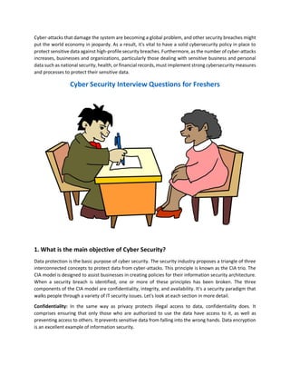 Cyber-attacks that damage the system are becoming a global problem, and other security breaches might
put the world economy in jeopardy. As a result, it's vital to have a solid cybersecurity policy in place to
protect sensitive data against high-profile security breaches. Furthermore, as the number of cyber-attacks
increases, businesses and organizations, particularly those dealing with sensitive business and personal
data such as national security, health, or financial records, must implement strong cybersecurity measures
and processes to protect their sensitive data.
Cyber Security Interview Questions for Freshers
1. What is the main objective of Cyber Security?
Data protection is the basic purpose of cyber security. The security industry proposes a triangle of three
interconnected concepts to protect data from cyber-attacks. This principle is known as the CIA trio. The
CIA model is designed to assist businesses in creating policies for their information security architecture.
When a security breach is identified, one or more of these principles has been broken. The three
components of the CIA model are confidentiality, integrity, and availability. It's a security paradigm that
walks people through a variety of IT security issues. Let's look at each section in more detail.
Confidentiality: In the same way as privacy protects illegal access to data, confidentiality does. It
comprises ensuring that only those who are authorized to use the data have access to it, as well as
preventing access to others. It prevents sensitive data from falling into the wrong hands. Data encryption
is an excellent example of information security.
 