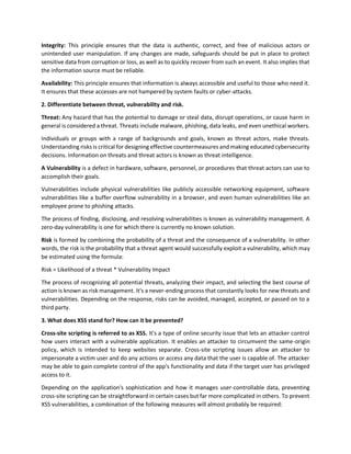 Integrity: This principle ensures that the data is authentic, correct, and free of malicious actors or
unintended user manipulation. If any changes are made, safeguards should be put in place to protect
sensitive data from corruption or loss, as well as to quickly recover from such an event. It also implies that
the information source must be reliable.
Availability: This principle ensures that information is always accessible and useful to those who need it.
It ensures that these accesses are not hampered by system faults or cyber-attacks.
2. Differentiate between threat, vulnerability and risk.
Threat: Any hazard that has the potential to damage or steal data, disrupt operations, or cause harm in
general is considered a threat. Threats include malware, phishing, data leaks, and even unethical workers.
Individuals or groups with a range of backgrounds and goals, known as threat actors, make threats.
Understanding risks is critical for designing effective countermeasures and making educated cybersecurity
decisions. Information on threats and threat actors is known as threat intelligence.
A Vulnerability is a defect in hardware, software, personnel, or procedures that threat actors can use to
accomplish their goals.
Vulnerabilities include physical vulnerabilities like publicly accessible networking equipment, software
vulnerabilities like a buffer overflow vulnerability in a browser, and even human vulnerabilities like an
employee prone to phishing attacks.
The process of finding, disclosing, and resolving vulnerabilities is known as vulnerability management. A
zero-day vulnerability is one for which there is currently no known solution.
Risk is formed by combining the probability of a threat and the consequence of a vulnerability. In other
words, the risk is the probability that a threat agent would successfully exploit a vulnerability, which may
be estimated using the formula:
Risk = Likelihood of a threat * Vulnerability Impact
The process of recognizing all potential threats, analyzing their impact, and selecting the best course of
action is known as risk management. It's a never-ending process that constantly looks for new threats and
vulnerabilities. Depending on the response, risks can be avoided, managed, accepted, or passed on to a
third party.
3. What does XSS stand for? How can it be prevented?
Cross-site scripting is referred to as XSS. It's a type of online security issue that lets an attacker control
how users interact with a vulnerable application. It enables an attacker to circumvent the same-origin
policy, which is intended to keep websites separate. Cross-site scripting issues allow an attacker to
impersonate a victim user and do any actions or access any data that the user is capable of. The attacker
may be able to gain complete control of the app's functionality and data if the target user has privileged
access to it.
Depending on the application's sophistication and how it manages user-controllable data, preventing
cross-site scripting can be straightforward in certain cases but far more complicated in others. To prevent
XSS vulnerabilities, a combination of the following measures will almost probably be required:
 