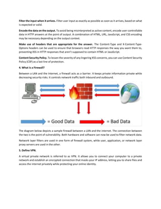 Filter the input when it arrives. Filter user input as exactly as possible as soon as it arrives, based on what
is expected or valid.
Encode the data on the output. To avoid being misinterpreted as active content, encode user-controllable
data in HTTP answers at the point of output. A combination of HTML, URL, JavaScript, and CSS encoding
may be necessary depending on the output context.
Make use of headers that are appropriate for the answer. The Content-Type and X-Content-Type-
Options headers can be used to ensure that browsers read HTTP responses the way you want them to,
preventing XSS in HTTP responses that aren't supposed to contain HTML or JavaScript.
Content Security Policy. To lessen the severity of any lingering XSS concerns, you can use Content Security
Policy (CSP) as a last line of protection.
4. What is a Firewall?
Between a LAN and the Internet, a firewall acts as a barrier. It keeps private information private while
decreasing security risks. It controls network traffic both inbound and outbound.
The diagram below depicts a sample firewall between a LAN and the internet. The connection between
the two is the point of vulnerability. Both hardware and software can now be used to filter network data.
Network layer filters are used in one form of firewall system, while user, application, or network layer
proxy servers are used in the other.
5. Define VPN.
A virtual private network is referred to as VPN. It allows you to connect your computer to a private
network and establish an encrypted connection that masks your IP address, letting you to share files and
access the internet privately while protecting your online identity.
 