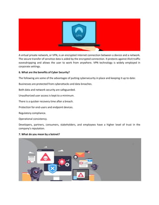 A virtual private network, or VPN, is an encrypted Internet connection between a device and a network.
The secure transfer of sensitive data is aided by the encrypted connection. It protects against illicit traffic
eavesdropping and allows the user to work from anywhere. VPN technology is widely employed in
corporate settings.
6. What are the benefits of Cyber Security?
The following are some of the advantages of putting cybersecurity in place and keeping it up to date:
Businesses are protected from cyberattacks and data breaches.
Both data and network security are safeguarded.
Unauthorized user access is kept to a minimum.
There is a quicker recovery time after a breach.
Protection for end-users and endpoint devices.
Regulatory compliance.
Operational consistency.
Developers, partners, consumers, stakeholders, and employees have a higher level of trust in the
company's reputation.
7. What do you mean by a botnet?
 