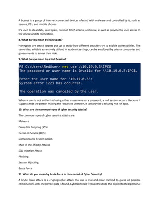 A botnet is a group of internet-connected devices infected with malware and controlled by it, such as
servers, PCs, and mobile phones.
It's used to steal data, send spam, conduct DDoS attacks, and more, as well as provide the user access to
the device and its connection.
8. What do you mean by honeypots?
Honeypots are attack targets put up to study how different attackers try to exploit vulnerabilities. The
same idea, which is extensively utilised in academic settings, can be employed by private companies and
governments to assess their risks.
9. What do you mean by a Null Session?
When a user is not authorized using either a username or a password, a null session occurs. Because it
suggests that the person making the request is unknown, it can provide a security risk for apps.
10. What are the common types of cyber security attacks?
The common types of cyber security attacks are:
Malware
Cross-Site Scripting (XSS)
Denial-of-Service (DoS)
Domain Name System Attack
Man-in-the-Middle Attacks
SQL Injection Attack
Phishing
Session Hijacking
Brute Force
11. What do you mean by brute force in the context of Cyber Security?
A brute force attack is a cryptographic attack that use a trial-and-error method to guess all possible
combinations until the correct data is found. Cybercriminals frequently utilize this exploit to steal personal
 