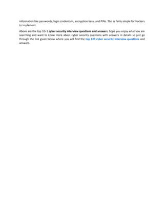 information like passwords, login credentials, encryption keys, and PINs. This is fairly simple for hackers
to implement.
Above are the top 10+1 cyber security interview questions and answers, hope you enjoy what you are
searching and want to know more about cyber security questions with answers in details so just go
through the link given below where you will find the top 120 cyber security interview questions and
answers.
 
