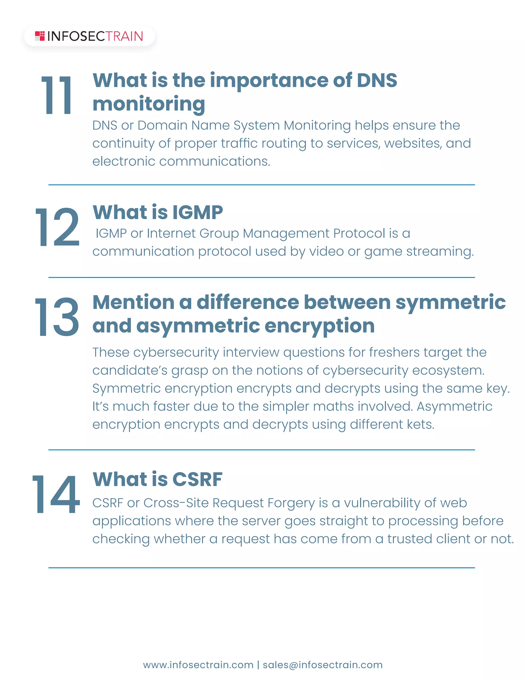 www.infosectrain.com | sales@infosectrain.com
ʷˁˆˢ˥ʷˢˠ˔˜ˡˁ˔ˠ˘ˆˬ˦˧˘ˠˀˢˡ˜˧ˢ˥˜ˡ˚˛˘˟ˣ˦˘ˡ˦˨˥˘˧˛˘
˖ˢˡ˧˜ˡ˨˜˧ˬˢ˙ˣ˥ˢˣ˘˥˧˥˔˙Ѓ˖˥ˢ˨˧˜ˡ˚˧ˢ˦˘˥˩˜˖˘˦ʟ˪˘˕˦˜˧˘˦ʟ˔ˡ˗
˘˟˘˖˧˥ˢˡ˜˖˖ˢˠˠ˨ˡ˜˖˔˧˜ˢˡ˦ʡ
What is the importance of DNS
monitoring
11
ʼʺˀ˃ˢ˥ʼˡ˧˘˥ˡ˘˧ʺ˥ˢ˨ˣˀ˔ˡ˔˚˘ˠ˘ˡ˧˃˥ˢ˧ˢ˖ˢ˟˜˦˔
˖ˢˠˠ˨ˡ˜˖˔˧˜ˢˡˣ˥ˢ˧ˢ˖ˢ˟˨˦˘˗˕ˬ˩˜˗˘ˢˢ˥˚˔ˠ˘˦˧˥˘˔ˠ˜ˡ˚ʡ
What is IGMP
12
These cybersecurity interview questions for freshers target the
˖˔ˡ˗˜˗˔˧˘Ϡ˦˚˥˔˦ˣˢˡ˧˛˘ˡˢ˧˜ˢˡ˦ˢ˙˖ˬ˕˘˥˦˘˖˨˥˜˧ˬ˘˖ˢ˦ˬ˦˧˘ˠʡ
ˆˬˠˠ˘˧˥˜˖˘ˡ˖˥ˬˣ˧˜ˢˡ˘ˡ˖˥ˬˣ˧˦˔ˡ˗˗˘˖˥ˬˣ˧˦˨˦˜ˡ˚˧˛˘˦˔ˠ˘˞˘ˬʡ
ʼ˧Ϡ˦ˠ˨˖˛˙˔˦˧˘˥˗˨˘˧ˢ˧˛˘˦˜ˠˣ˟˘˥ˠ˔˧˛˦˜ˡ˩ˢ˟˩˘˗ʡʴ˦ˬˠˠ˘˧˥˜˖
˘ˡ˖˥ˬˣ˧˜ˢˡ˘ˡ˖˥ˬˣ˧˦˔ˡ˗˗˘˖˥ˬˣ˧˦˨˦˜ˡ˚˗˜˙˙˘˥˘ˡ˧˞˘˧˦ʡ
Mention a difference between symmetric
and asymmetric encryption
13
ʶˆ˅ʹˢ˥ʶ˥ˢ˦˦ʠˆ˜˧˘˅˘ˤ˨˘˦˧ʹˢ˥˚˘˥ˬ˜˦˔˩˨˟ˡ˘˥˔˕˜˟˜˧ˬˢ˙˪˘˕
applications where the server goes straight to processing before
˖˛˘˖˞˜ˡ˚˪˛˘˧˛˘˥˔˥˘ˤ˨˘˦˧˛˔˦˖ˢˠ˘˙˥ˢˠ˔˧˥˨˦˧˘˗˖˟˜˘ˡ˧ˢ˥ˡˢ˧ʡ
What is CSRF
14
 