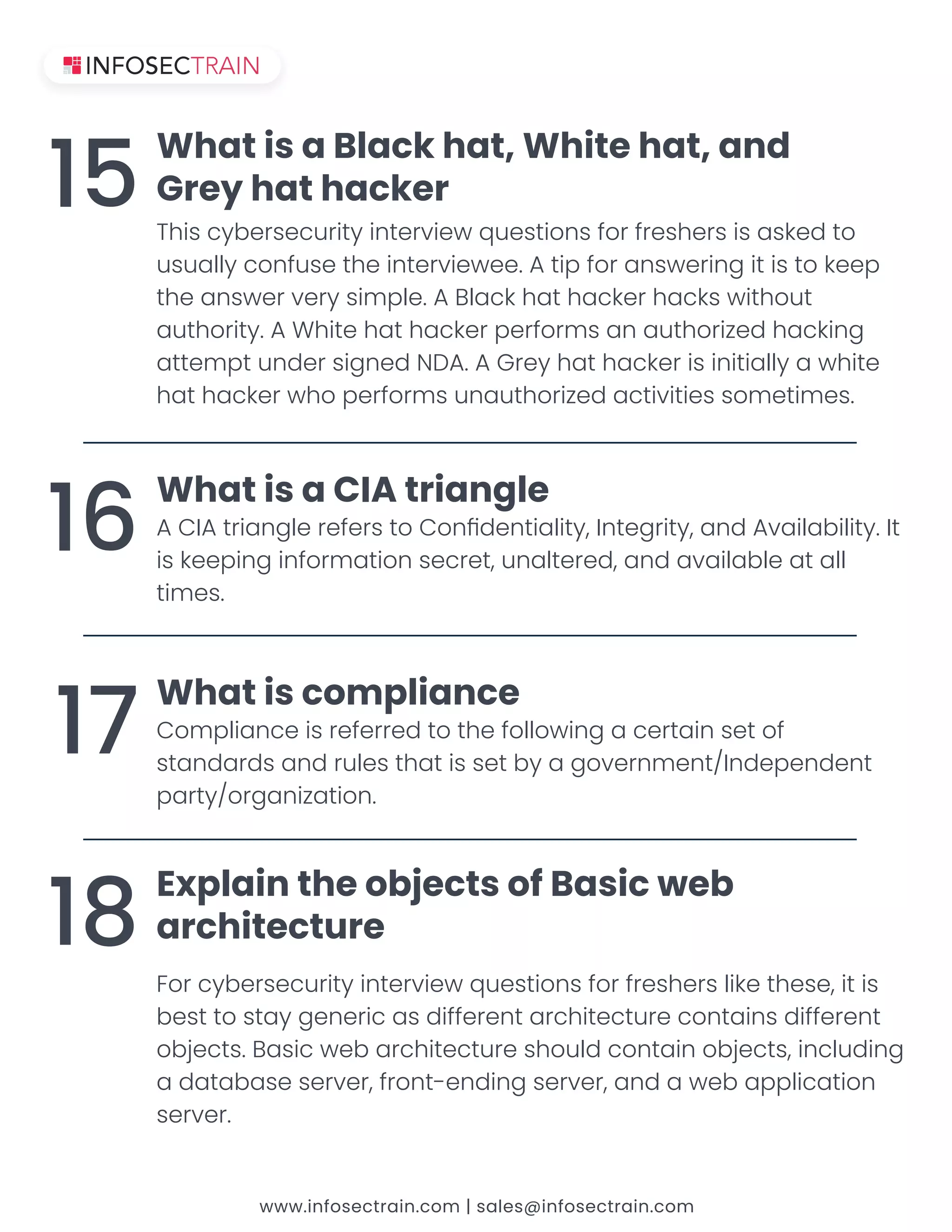www.infosectrain.com | sales@infosectrain.com
This cybersecurity interview questions for freshers is asked to
˨˦˨˔˟˟ˬ˖ˢˡ˙˨˦˘˧˛˘˜ˡ˧˘˥˩˜˘˪˘˘ʡʴ˧˜ˣ˙ˢ˥˔ˡ˦˪˘˥˜ˡ˚˜˧˜˦˧ˢ˞˘˘ˣ
˧˛˘˔ˡ˦˪˘˥˩˘˥ˬ˦˜ˠˣ˟˘ʡʴʵ˟˔˖˞˛˔˧˛˔˖˞˘˥˛˔˖˞˦˪˜˧˛ˢ˨˧
˔˨˧˛ˢ˥˜˧ˬʡʴˊ˛˜˧˘˛˔˧˛˔˖˞˘˥ˣ˘˥˙ˢ˥ˠ˦˔ˡ˔˨˧˛ˢ˥˜˭˘˗˛˔˖˞˜ˡ˚
˔˧˧˘ˠˣ˧˨ˡ˗˘˥˦˜˚ˡ˘˗ˁʷʴʡʴʺ˥˘ˬ˛˔˧˛˔˖˞˘˥˜˦˜ˡ˜˧˜˔˟˟ˬ˔˪˛˜˧˘
˛˔˧˛˔˖˞˘˥˪˛ˢˣ˘˥˙ˢ˥ˠ˦˨ˡ˔˨˧˛ˢ˥˜˭˘˗˔˖˧˜˩˜˧˜˘˦˦ˢˠ˘˧˜ˠ˘˦ʡ
What is a Black hat, White hat, and
Grey hat hacker
15
ʴʶʼʴ˧˥˜˔ˡ˚˟˘˥˘˙˘˥˦˧ˢʶˢˡЃ˗˘ˡ˧˜˔˟˜˧ˬʟʼˡ˧˘˚˥˜˧ˬʟ˔ˡ˗ʴ˩˔˜˟˔˕˜˟˜˧ˬʡʼ˧
˜˦˞˘˘ˣ˜ˡ˚˜ˡ˙ˢ˥ˠ˔˧˜ˢˡ˦˘˖˥˘˧ʟ˨ˡ˔˟˧˘˥˘˗ʟ˔ˡ˗˔˩˔˜˟˔˕˟˘˔˧˔˟˟
˧˜ˠ˘˦ʡ
What is a CIA triangle
16
ʶˢˠˣ˟˜˔ˡ˖˘˜˦˥˘˙˘˥˥˘˗˧ˢ˧˛˘˙ˢ˟˟ˢ˪˜ˡ˚˔˖˘˥˧˔˜ˡ˦˘˧ˢ˙
˦˧˔ˡ˗˔˥˗˦˔ˡ˗˥˨˟˘˦˧˛˔˧˜˦˦˘˧˕ˬ˔˚ˢ˩˘˥ˡˠ˘ˡ˧ʢʼˡ˗˘ˣ˘ˡ˗˘ˡ˧
ˣ˔˥˧ˬʢˢ˥˚˔ˡ˜˭˔˧˜ˢˡʡ
What is compliance
17
ʹˢ˥˖ˬ˕˘˥˦˘˖˨˥˜˧ˬ˜ˡ˧˘˥˩˜˘˪ˤ˨˘˦˧˜ˢˡ˦˙ˢ˥˙˥˘˦˛˘˥˦˟˜˞˘˧˛˘˦˘ʟ˜˧˜˦
best to stay generic as different architecture contains different
ˢ˕˝˘˖˧˦ʡʵ˔˦˜˖˪˘˕˔˥˖˛˜˧˘˖˧˨˥˘˦˛ˢ˨˟˗˖ˢˡ˧˔˜ˡˢ˕˝˘˖˧˦ʟ˜ˡ˖˟˨˗˜ˡ˚
a database server, front-ending server, and a web application
˦˘˥˩˘˥ʡ
Explain the objects of Basic web
architecture
18
 
