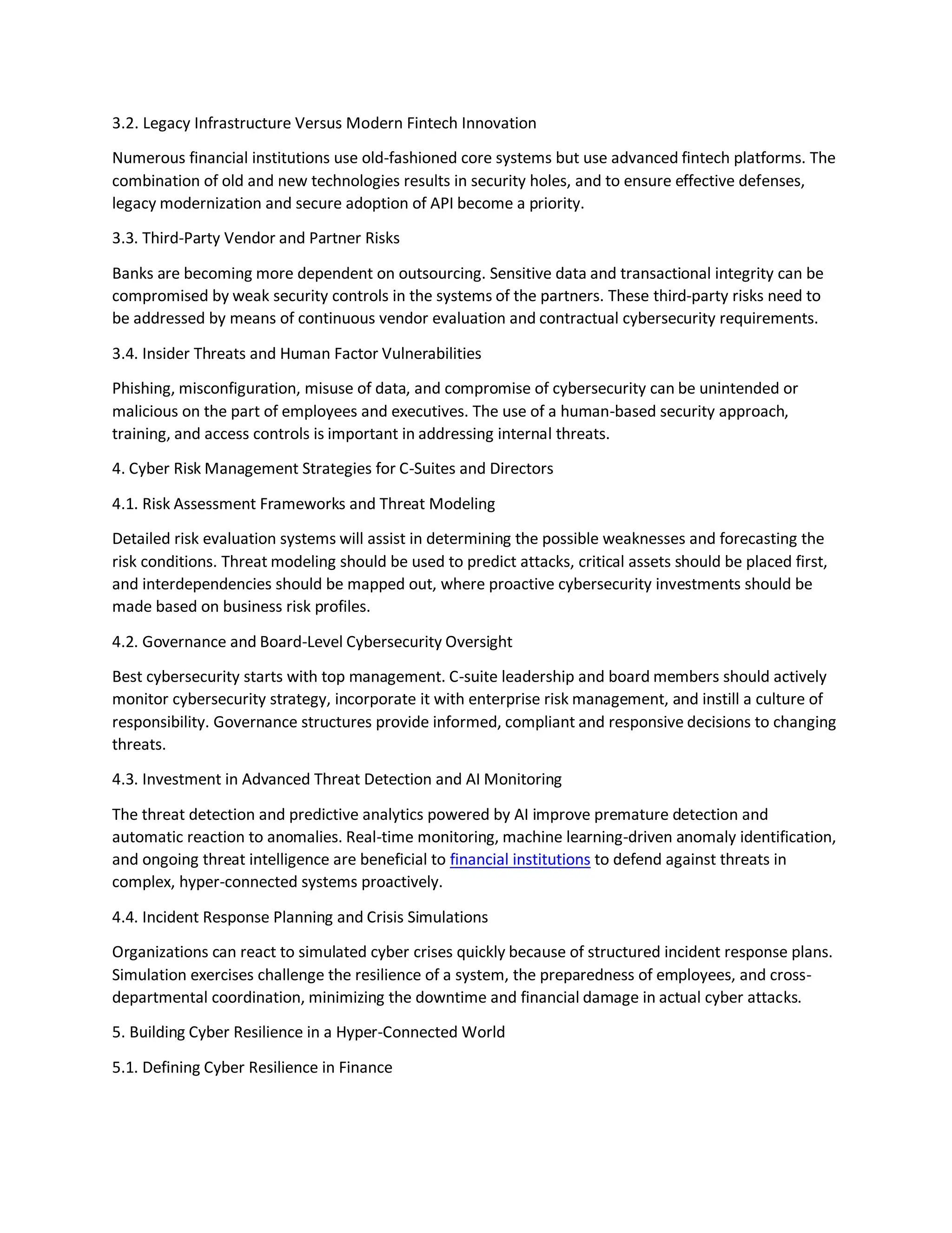 3.2. Legacy Infrastructure Versus Modern Fintech Innovation
Numerous financial institutions use old-fashioned core systems but use advanced fintech platforms. The
combination of old and new technologies results in security holes, and to ensure effective defenses,
legacy modernization and secure adoption of API become a priority.
3.3. Third-Party Vendor and Partner Risks
Banks are becoming more dependent on outsourcing. Sensitive data and transactional integrity can be
compromised by weak security controls in the systems of the partners. These third-party risks need to
be addressed by means of continuous vendor evaluation and contractual cybersecurity requirements.
3.4. Insider Threats and Human Factor Vulnerabilities
Phishing, misconfiguration, misuse of data, and compromise of cybersecurity can be unintended or
malicious on the part of employees and executives. The use of a human-based security approach,
training, and access controls is important in addressing internal threats.
4. Cyber Risk Management Strategies for C-Suites and Directors
4.1. Risk Assessment Frameworks and Threat Modeling
Detailed risk evaluation systems will assist in determining the possible weaknesses and forecasting the
risk conditions. Threat modeling should be used to predict attacks, critical assets should be placed first,
and interdependencies should be mapped out, where proactive cybersecurity investments should be
made based on business risk profiles.
4.2. Governance and Board-Level Cybersecurity Oversight
Best cybersecurity starts with top management. C-suite leadership and board members should actively
monitor cybersecurity strategy, incorporate it with enterprise risk management, and instill a culture of
responsibility. Governance structures provide informed, compliant and responsive decisions to changing
threats.
4.3. Investment in Advanced Threat Detection and AI Monitoring
The threat detection and predictive analytics powered by AI improve premature detection and
automatic reaction to anomalies. Real-time monitoring, machine learning-driven anomaly identification,
and ongoing threat intelligence are beneficial to financial institutions to defend against threats in
complex, hyper-connected systems proactively.
4.4. Incident Response Planning and Crisis Simulations
Organizations can react to simulated cyber crises quickly because of structured incident response plans.
Simulation exercises challenge the resilience of a system, the preparedness of employees, and cross-
departmental coordination, minimizing the downtime and financial damage in actual cyber attacks.
5. Building Cyber Resilience in a Hyper-Connected World
5.1. Defining Cyber Resilience in Finance
 