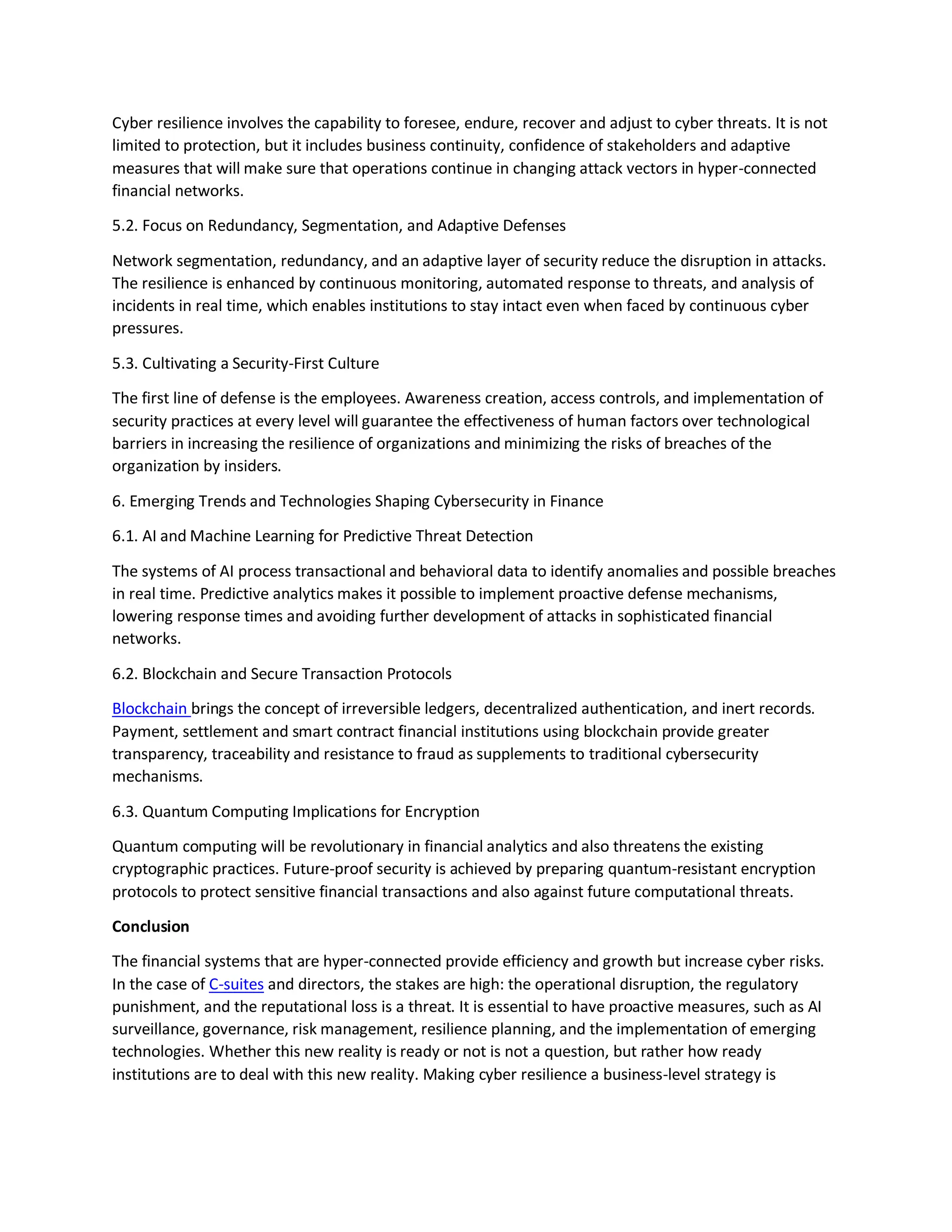 Cyber resilience involves the capability to foresee, endure, recover and adjust to cyber threats. It is not
limited to protection, but it includes business continuity, confidence of stakeholders and adaptive
measures that will make sure that operations continue in changing attack vectors in hyper-connected
financial networks.
5.2. Focus on Redundancy, Segmentation, and Adaptive Defenses
Network segmentation, redundancy, and an adaptive layer of security reduce the disruption in attacks.
The resilience is enhanced by continuous monitoring, automated response to threats, and analysis of
incidents in real time, which enables institutions to stay intact even when faced by continuous cyber
pressures.
5.3. Cultivating a Security-First Culture
The first line of defense is the employees. Awareness creation, access controls, and implementation of
security practices at every level will guarantee the effectiveness of human factors over technological
barriers in increasing the resilience of organizations and minimizing the risks of breaches of the
organization by insiders.
6. Emerging Trends and Technologies Shaping Cybersecurity in Finance
6.1. AI and Machine Learning for Predictive Threat Detection
The systems of AI process transactional and behavioral data to identify anomalies and possible breaches
in real time. Predictive analytics makes it possible to implement proactive defense mechanisms,
lowering response times and avoiding further development of attacks in sophisticated financial
networks.
6.2. Blockchain and Secure Transaction Protocols
Blockchain brings the concept of irreversible ledgers, decentralized authentication, and inert records.
Payment, settlement and smart contract financial institutions using blockchain provide greater
transparency, traceability and resistance to fraud as supplements to traditional cybersecurity
mechanisms.
6.3. Quantum Computing Implications for Encryption
Quantum computing will be revolutionary in financial analytics and also threatens the existing
cryptographic practices. Future-proof security is achieved by preparing quantum-resistant encryption
protocols to protect sensitive financial transactions and also against future computational threats.
Conclusion
The financial systems that are hyper-connected provide efficiency and growth but increase cyber risks.
In the case of C-suites and directors, the stakes are high: the operational disruption, the regulatory
punishment, and the reputational loss is a threat. It is essential to have proactive measures, such as AI
surveillance, governance, risk management, resilience planning, and the implementation of emerging
technologies. Whether this new reality is ready or not is not a question, but rather how ready
institutions are to deal with this new reality. Making cyber resilience a business-level strategy is
 