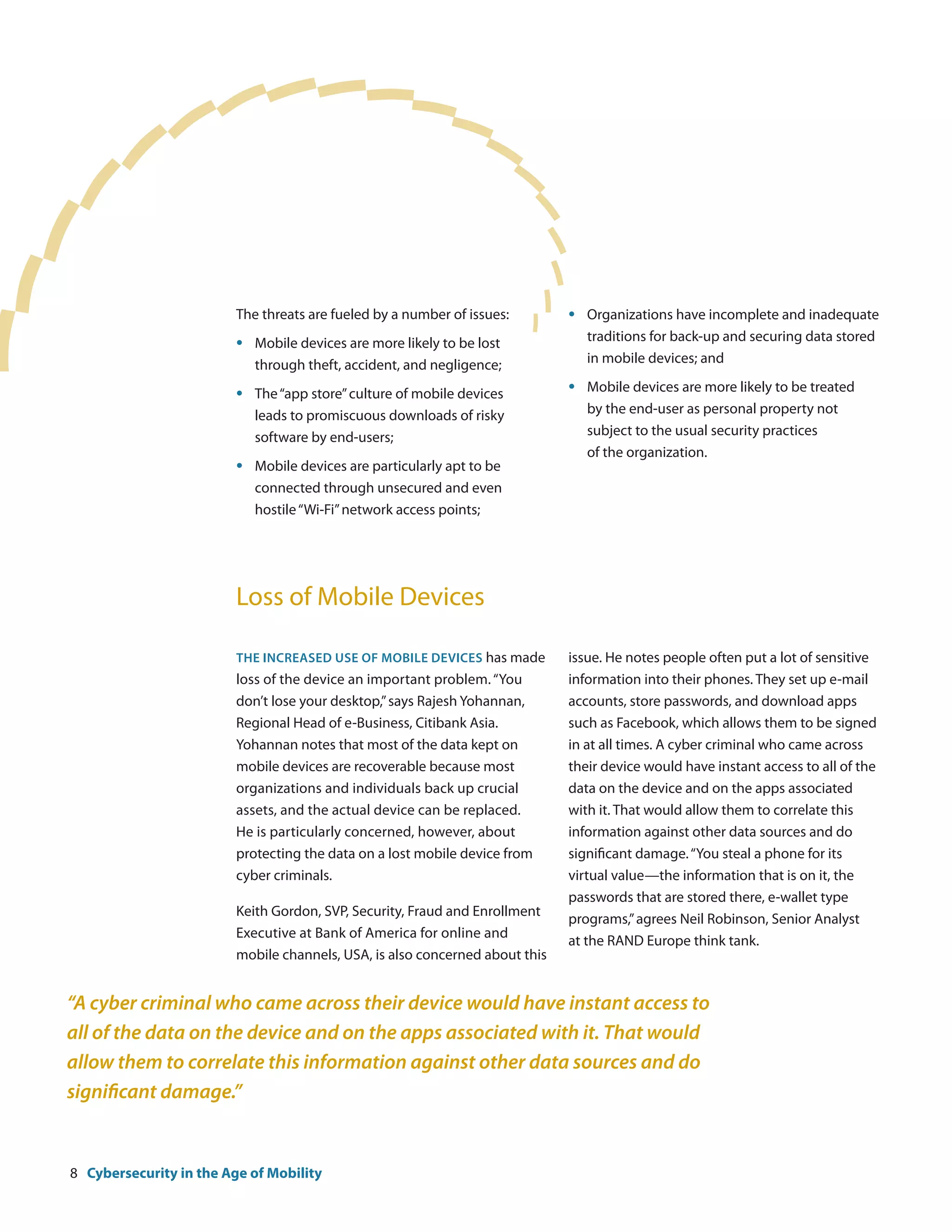 The threats are fueled by a number of issues:        •	   Organizations have incomplete and inadequate
                         •	   Mobile devices are more likely to be lost       	    traditions for back-up and securing data stored
                         	    through theft, accident, and negligence;        	    in mobile devices; and

                         •	   The “app store” culture of mobile devices       •	   Mobile devices are more likely to be treated
                         	    leads to promiscuous downloads of risky         	    by the end-user as personal property not
                         	    software by end-users;                          	    subject to the usual security practices
                                                                              	    of the organization.
                         •	   Mobile devices are particularly apt to be
                         	    connected through unsecured and even
                         	    hostile “Wi-Fi” network access points;




                         Loss of Mobile Devices

                         The increased use of mobile devices has made         issue. He notes people often put a lot of sensitive
                         loss of the device an important problem. “You        information into their phones. They set up e-mail
                         don’t lose your desktop,” says Rajesh Yohannan,      accounts, store passwords, and download apps
                         Regional Head of e-Business, Citibank Asia.          such as Facebook, which allows them to be signed
                         Yohannan notes that most of the data kept on         in at all times. A cyber criminal who came across
                         mobile devices are recoverable because most          their device would have instant access to all of the
                         organizations and individuals back up crucial        data on the device and on the apps associated
                         assets, and the actual device can be replaced.       with it. That would allow them to correlate this
                         He is particularly concerned, however, about         information against other data sources and do
                         protecting the data on a lost mobile device from     significant damage. “You steal a phone for its
                         cyber criminals.                                     virtual value—the information that is on it, the
                                                                              passwords that are stored there, e-wallet type
                         Keith Gordon, SVP, Security, Fraud and Enrollment
                                                                              programs,” agrees Neil Robinson, Senior Analyst
                         Executive at Bank of America for online and
                                                                              at the RAND Europe think tank.
                         mobile channels, USA, is also concerned about this


“A cyber criminal who came across their device would have instant access to
all of the data on the device and on the apps associated with it. That would
allow them to correlate this information against other data sources and do
significant damage.”


8 Cybersecurity in the Age of Mobility
 