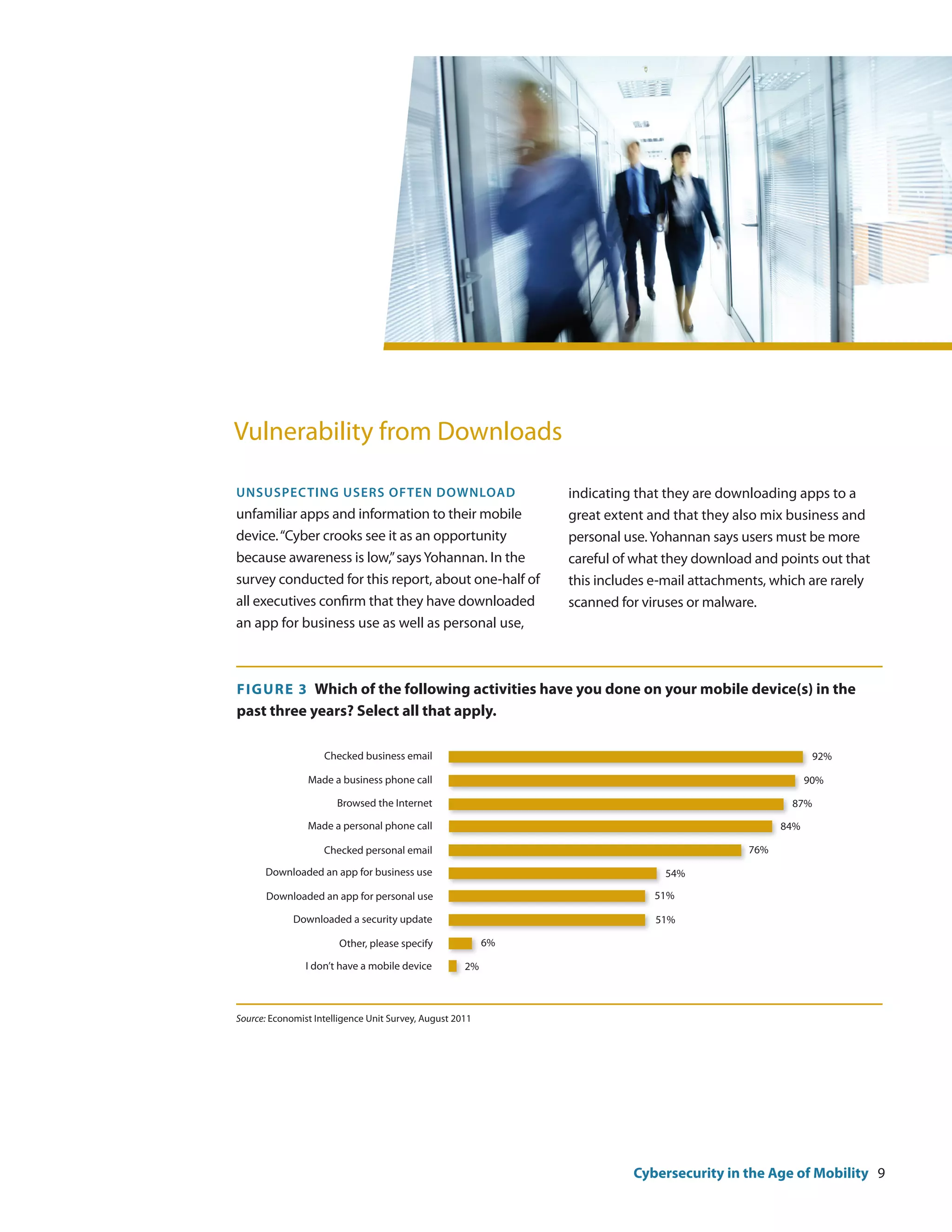 Vulnerability from Downloads

Unsuspecting users often download                              indicating that they are downloading apps to a
unfamiliar apps and information to their mobile                great extent and that they also mix business and
device. “Cyber crooks see it as an opportunity                 personal use. Yohannan says users must be more
because awareness is low,” says Yohannan. In the               careful of what they download and points out that
survey conducted for this report, about one-half of            this includes e-mail attachments, which are rarely
all executives confirm that they have downloaded               scanned for viruses or malware.
an app for business use as well as personal use,



F igure 3 Which of the following activities have you done on your mobile device(s) in the
past three years? Select all that apply.

                    Checked business email                                                               92%

                Made a business phone call                                                              90%

                       Browsed the Internet                                                         87%

                Made a personal phone call                                                        84%

                    Checked personal email                                                  76%

      Downloaded an app for business use                                       54%

       Downloaded an app for personal use                                    51%

             Downloaded a security update                                    51%

                        Other, please specify             6%

                I don’t have a mobile device         2%



Source: Economist Intelligence Unit Survey, August 2011




                                                                         Cybersecurity in the Age of Mobility 9
 