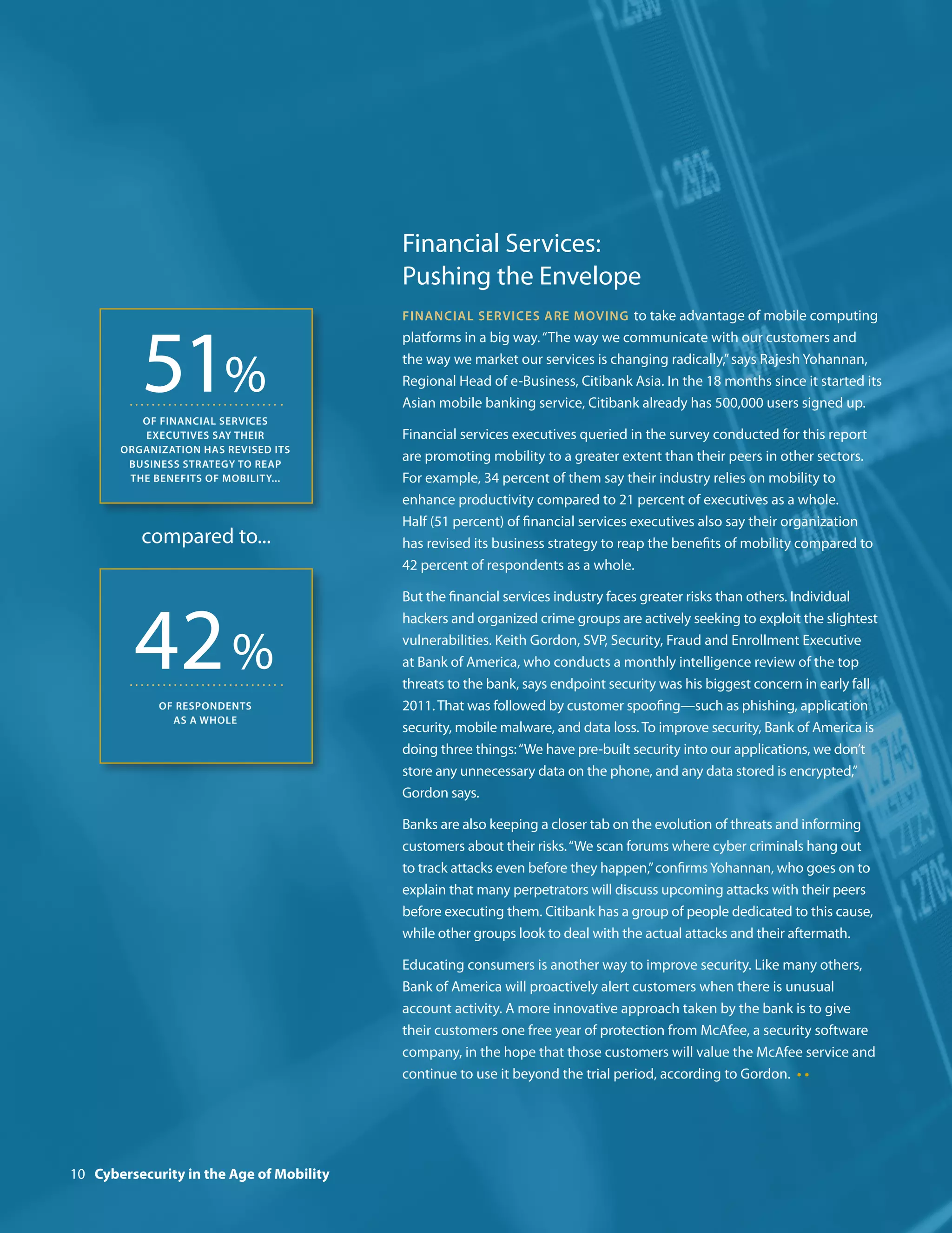Financial Services:
                                          Pushing the Envelope
                                          Financial services are moving to take advantage of mobile computing




          51%
                                          platforms in a big way. “The way we communicate with our customers and
                                          the way we market our services is changing radically,” says Rajesh Yohannan,
                                          Regional Head of e-Business, Citibank Asia. In the 18 months since it started its
                                          Asian mobile banking service, Citibank already has 500,000 users signed up.
          of financial services
          executives say their            Financial services executives queried in the survey conducted for this report
       organization has revised its
        business strategy to reap
                                          are promoting mobility to a greater extent than their peers in other sectors.
        the benefits of mobility...       For example, 34 percent of them say their industry relies on mobility to
                                          enhance productivity compared to 21 percent of executives as a whole.
                                          Half (51 percent) of financial services executives also say their organization
          compared to...                  has revised its business strategy to reap the benefits of mobility compared to
                                          42 percent of respondents as a whole.




         42 %
                                          But the financial services industry faces greater risks than others. Individual
                                          hackers and organized crime groups are actively seeking to exploit the slightest
                                          vulnerabilities. Keith Gordon, SVP, Security, Fraud and Enrollment Executive
                                          at Bank of America, who conducts a monthly intelligence review of the top
                                          threats to the bank, says endpoint security was his biggest concern in early fall
             of respondents               2011. That was followed by customer spoofing—such as phishing, application
               as a whole
                                          security, mobile malware, and data loss. To improve security, Bank of America is
                                          doing three things: “We have pre-built security into our applications, we don’t
                                          store any unnecessary data on the phone, and any data stored is encrypted,”
                                          Gordon says.

                                          Banks are also keeping a closer tab on the evolution of threats and informing
                                          customers about their risks. “We scan forums where cyber criminals hang out
                                          to track attacks even before they happen,” confirms Yohannan, who goes on to
                                          explain that many perpetrators will discuss upcoming attacks with their peers
                                          before executing them. Citibank has a group of people dedicated to this cause,
                                          while other groups look to deal with the actual attacks and their aftermath.

                                          Educating consumers is another way to improve security. Like many others,
                                          Bank of America will proactively alert customers when there is unusual
                                          account activity. A more innovative approach taken by the bank is to give
                                          their customers one free year of protection from McAfee, a security software
                                          company, in the hope that those customers will value the McAfee service and
                                          continue to use it beyond the trial period, according to Gordon. • •




10 Cybersecurity in the Age of Mobility
 