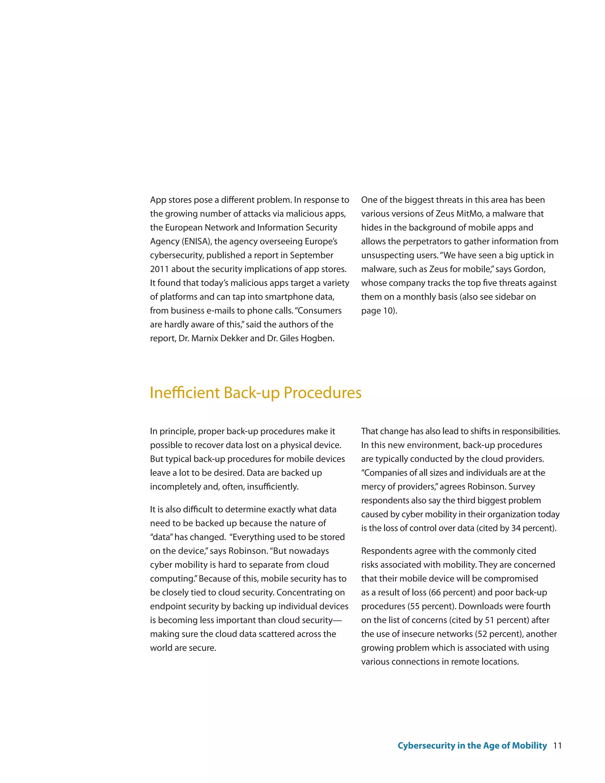 App stores pose a different problem. In response to     One of the biggest threats in this area has been
the growing number of attacks via malicious apps,       various versions of Zeus MitMo, a malware that
the European Network and Information Security           hides in the background of mobile apps and
Agency (ENISA), the agency overseeing Europe’s          allows the perpetrators to gather information from
cybersecurity, published a report in September          unsuspecting users. “We have seen a big uptick in
2011 about the security implications of app stores.     malware, such as Zeus for mobile,” says Gordon,
It found that today’s malicious apps target a variety   whose company tracks the top five threats against
of platforms and can tap into smartphone data,          them on a monthly basis (also see sidebar on
from business e-mails to phone calls. “Consumers        page 10).
are hardly aware of this,” said the authors of the
report, Dr. Marnix Dekker and Dr. Giles Hogben.




Inefficient Back-up Procedures

In principle, proper back-up procedures make it         That change has also lead to shifts in responsibilities.
possible to recover data lost on a physical device.     In this new environment, back-up procedures
But typical back-up procedures for mobile devices       are typically conducted by the cloud providers.
leave a lot to be desired. Data are backed up           “Companies of all sizes and individuals are at the
incompletely and, often, insufficiently.                mercy of providers,” agrees Robinson. Survey
                                                        respondents also say the third biggest problem
It is also difficult to determine exactly what data
                                                        caused by cyber mobility in their organization today
need to be backed up because the nature of
                                                        is the loss of control over data (cited by 34 percent).
“data” has changed. “Everything used to be stored
on the device,” says Robinson. “But nowadays            Respondents agree with the commonly cited
cyber mobility is hard to separate from cloud           risks associated with mobility. They are concerned
computing.” Because of this, mobile security has to     that their mobile device will be compromised
be closely tied to cloud security. Concentrating on     as a result of loss (66 percent) and poor back-up
endpoint security by backing up individual devices      procedures (55 percent). Downloads were fourth
is becoming less important than cloud security—         on the list of concerns (cited by 51 percent) after
making sure the cloud data scattered across the         the use of insecure networks (52 percent), another
world are secure.                                       growing problem which is associated with using
                                                        various connections in remote locations.




                                                                  Cybersecurity in the Age of Mobility 11
 