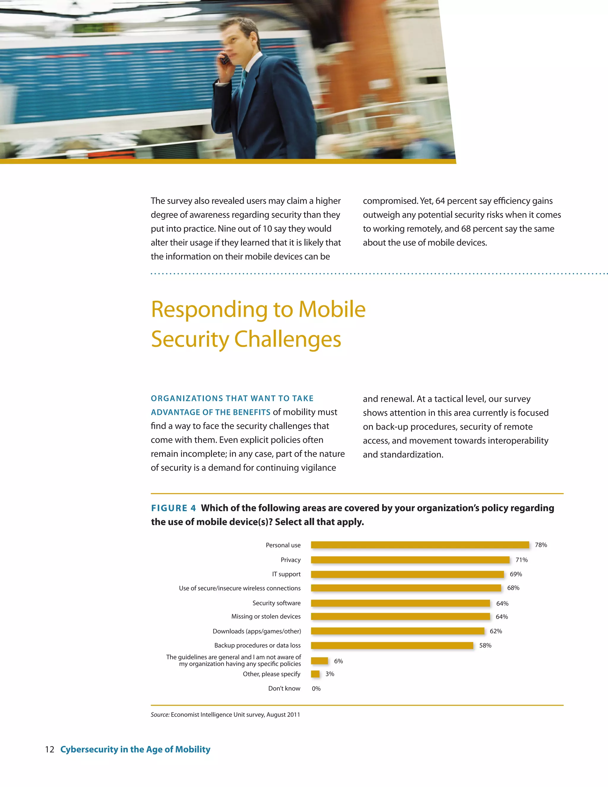 The survey also revealed users may claim a higher                    compromised. Yet, 64 percent say efficiency gains
                        degree of awareness regarding security than they                     outweigh any potential security risks when it comes
                        put into practice. Nine out of 10 say they would                     to working remotely, and 68 percent say the same
                        alter their usage if they learned that it is likely that             about the use of mobile devices.
                        the information on their mobile devices can be




                        Responding to Mobile
                        Security Challenges

                        Organiz ations that wa nt to tak e                                   and renewal. At a tactical level, our survey
                        advantage of the benefits of mobility must                           shows attention in this area currently is focused
                        find a way to face the security challenges that                      on back-up procedures, security of remote
                        come with them. Even explicit policies often                         access, and movement towards interoperability
                        remain incomplete; in any case, part of the nature                   and standardization.
                        of security is a demand for continuing vigilance



                         F igure 4 Which of the following areas are covered by your organization’s policy regarding
                         the use of mobile device(s)? Select all that apply.

                                                                  Personal use                                                                78%

                                                                       Privacy                                                          71%

                                                                    IT support                                                         69%

                                  Use of secure/insecure wireless connections                                                       68%

                                                             Security software                                                   64%
                                                     Missing or stolen devices                                                   64%

                                              Downloads (apps/games/other)                                                    62%

                                               Backup procedures or data loss                                              58%
                             The guidelines are general and I am not aware of
                                 my organization having any specific policies           6%
                                                         Other, please specify         3%

                                                                   Don’t know     0%


                        Source: Economist Intelligence Unit survey, August 2011




12 Cybersecurity in the Age of Mobility
 