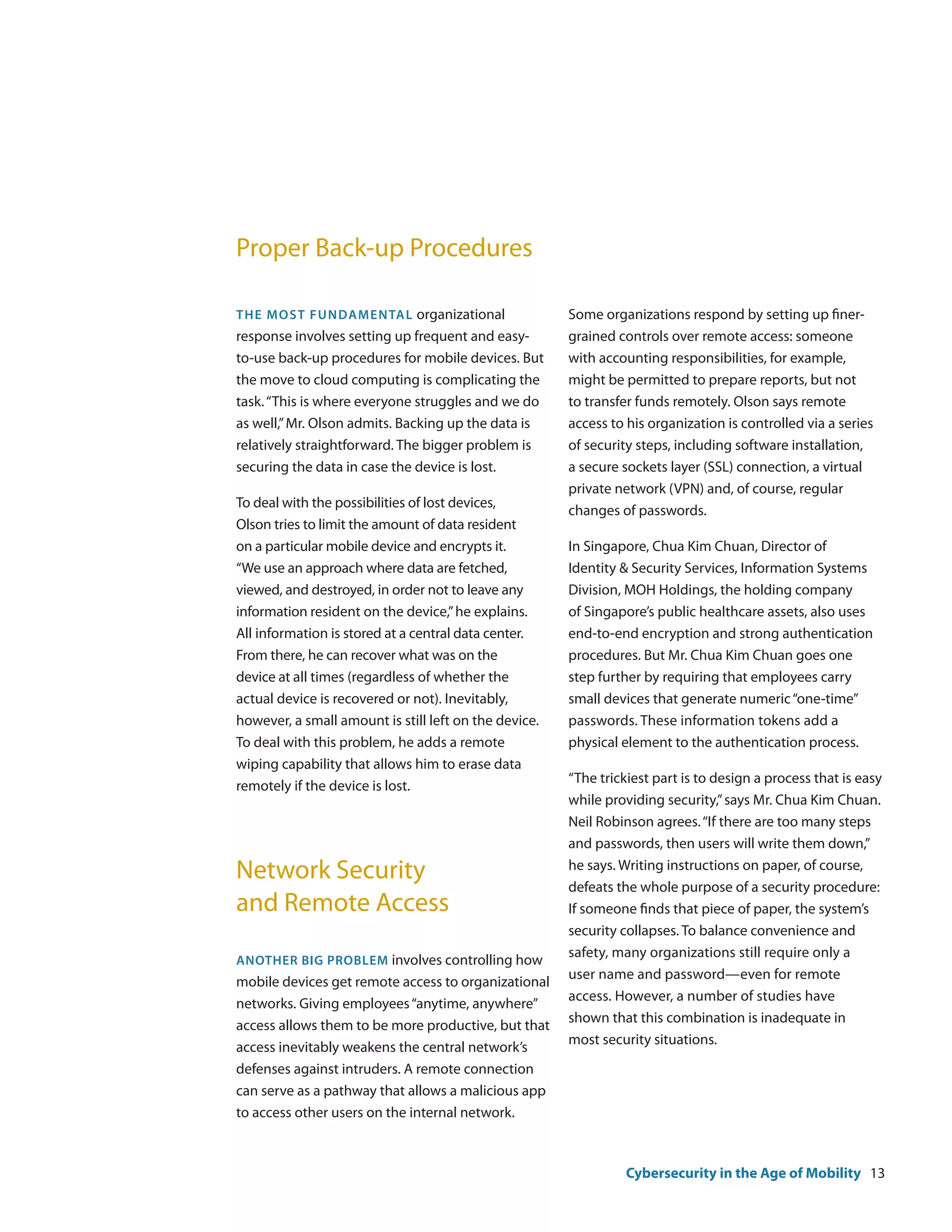 Proper Back-up Procedures

The mos t fundamenta l organizational                  Some organizations respond by setting up finer-
response involves setting up frequent and easy-        grained controls over remote access: someone
to-use back-up procedures for mobile devices. But      with accounting responsibilities, for example,
the move to cloud computing is complicating the        might be permitted to prepare reports, but not
task. “This is where everyone struggles and we do      to transfer funds remotely. Olson says remote
as well,” Mr. Olson admits. Backing up the data is     access to his organization is controlled via a series
relatively straightforward. The bigger problem is      of security steps, including software installation,
securing the data in case the device is lost.          a secure sockets layer (SSL) connection, a virtual
                                                       private network (VPN) and, of course, regular
To deal with the possibilities of lost devices,
                                                       changes of passwords.
Olson tries to limit the amount of data resident
on a particular mobile device and encrypts it.         In Singapore, Chua Kim Chuan, Director of
“We use an approach where data are fetched,            Identity & Security Services, Information Systems
viewed, and destroyed, in order not to leave any       Division, MOH Holdings, the holding company
information resident on the device,” he explains.      of Singapore’s public healthcare assets, also uses
All information is stored at a central data center.    end-to-end encryption and strong authentication
From there, he can recover what was on the             procedures. But Mr. Chua Kim Chuan goes one
device at all times (regardless of whether the         step further by requiring that employees carry
actual device is recovered or not). Inevitably,        small devices that generate numeric “one-time”
however, a small amount is still left on the device.   passwords. These information tokens add a
To deal with this problem, he adds a remote            physical element to the authentication process.
wiping capability that allows him to erase data
                                                       “The trickiest part is to design a process that is easy
remotely if the device is lost.
                                                       while providing security,” says Mr. Chua Kim Chuan.
                                                       Neil Robinson agrees. “If there are too many steps
                                                       and passwords, then users will write them down,”

Network Security                                       he says. Writing instructions on paper, of course,
                                                       defeats the whole purpose of a security procedure:
and Remote Access                                      If someone finds that piece of paper, the system’s
                                                       security collapses. To balance convenience and
                                                       safety, many organizations still require only a
Another big problem involves controlling how
                                                       user name and password—even for remote
mobile devices get remote access to organizational
                                                       access. However, a number of studies have
networks. Giving employees “anytime, anywhere”
                                                       shown that this combination is inadequate in
access allows them to be more productive, but that
                                                       most security situations.
access inevitably weakens the central network’s
defenses against intruders. A remote connection
can serve as a pathway that allows a malicious app
to access other users on the internal network.



                                                                 Cybersecurity in the Age of Mobility 13
 