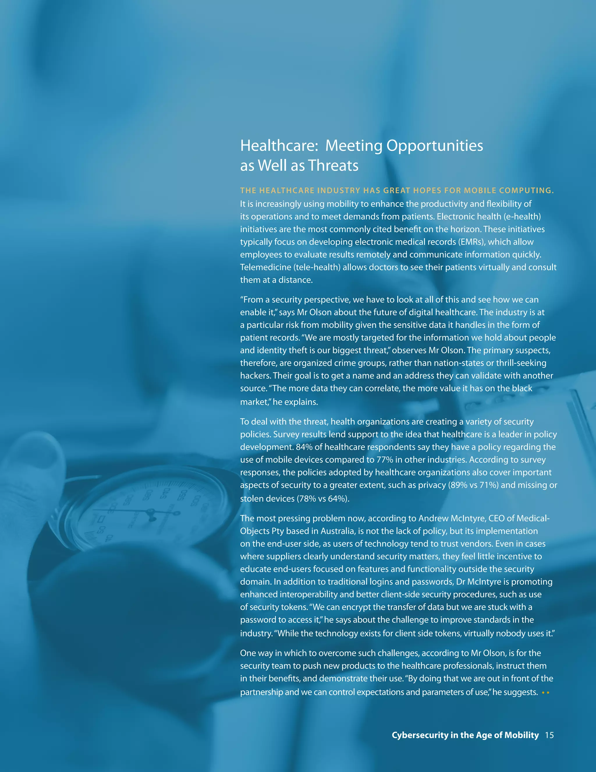 Healthcare: Meeting Opportunities
as Well as Threats
Th e h e a lt h c a r e i nd u stry h a s gre at h op e s f or m o b i l e co mp u t i ng.
It is increasingly using mobility to enhance the productivity and flexibility of
its operations and to meet demands from patients. Electronic health (e-health)
initiatives are the most commonly cited benefit on the horizon. These initiatives
typically focus on developing electronic medical records (EMRs), which allow
employees to evaluate results remotely and communicate information quickly.
Telemedicine (tele-health) allows doctors to see their patients virtually and consult
them at a distance.

“From a security perspective, we have to look at all of this and see how we can
enable it,” says Mr Olson about the future of digital healthcare. The industry is at
a particular risk from mobility given the sensitive data it handles in the form of
patient records. “We are mostly targeted for the information we hold about people
and identity theft is our biggest threat,” observes Mr Olson. The primary suspects,
therefore, are organized crime groups, rather than nation-states or thrill-seeking
hackers. Their goal is to get a name and an address they can validate with another
source. “The more data they can correlate, the more value it has on the black
market,” he explains.

To deal with the threat, health organizations are creating a variety of security
policies. Survey results lend support to the idea that healthcare is a leader in policy
development. 84% of healthcare respondents say they have a policy regarding the
use of mobile devices compared to 77% in other industries. According to survey
responses, the policies adopted by healthcare organizations also cover important
aspects of security to a greater extent, such as privacy (89% vs 71%) and missing or
stolen devices (78% vs 64%).

The most pressing problem now, according to Andrew McIntyre, CEO of Medical-
Objects Pty based in Australia, is not the lack of policy, but its implementation
on the end-user side, as users of technology tend to trust vendors. Even in cases
where suppliers clearly understand security matters, they feel little incentive to
educate end-users focused on features and functionality outside the security
domain. In addition to traditional logins and passwords, Dr McIntyre is promoting
enhanced interoperability and better client-side security procedures, such as use
of security tokens. “We can encrypt the transfer of data but we are stuck with a
password to access it,” he says about the challenge to improve standards in the
industry. “While the technology exists for client side tokens, virtually nobody uses it.”

One way in which to overcome such challenges, according to Mr Olson, is for the
security team to push new products to the healthcare professionals, instruct them
in their benefits, and demonstrate their use. “By doing that we are out in front of the
partnership and we can control expectations and parameters of use,” he suggests. • •



                                           Cybersecurity in the Age of Mobility 15
 