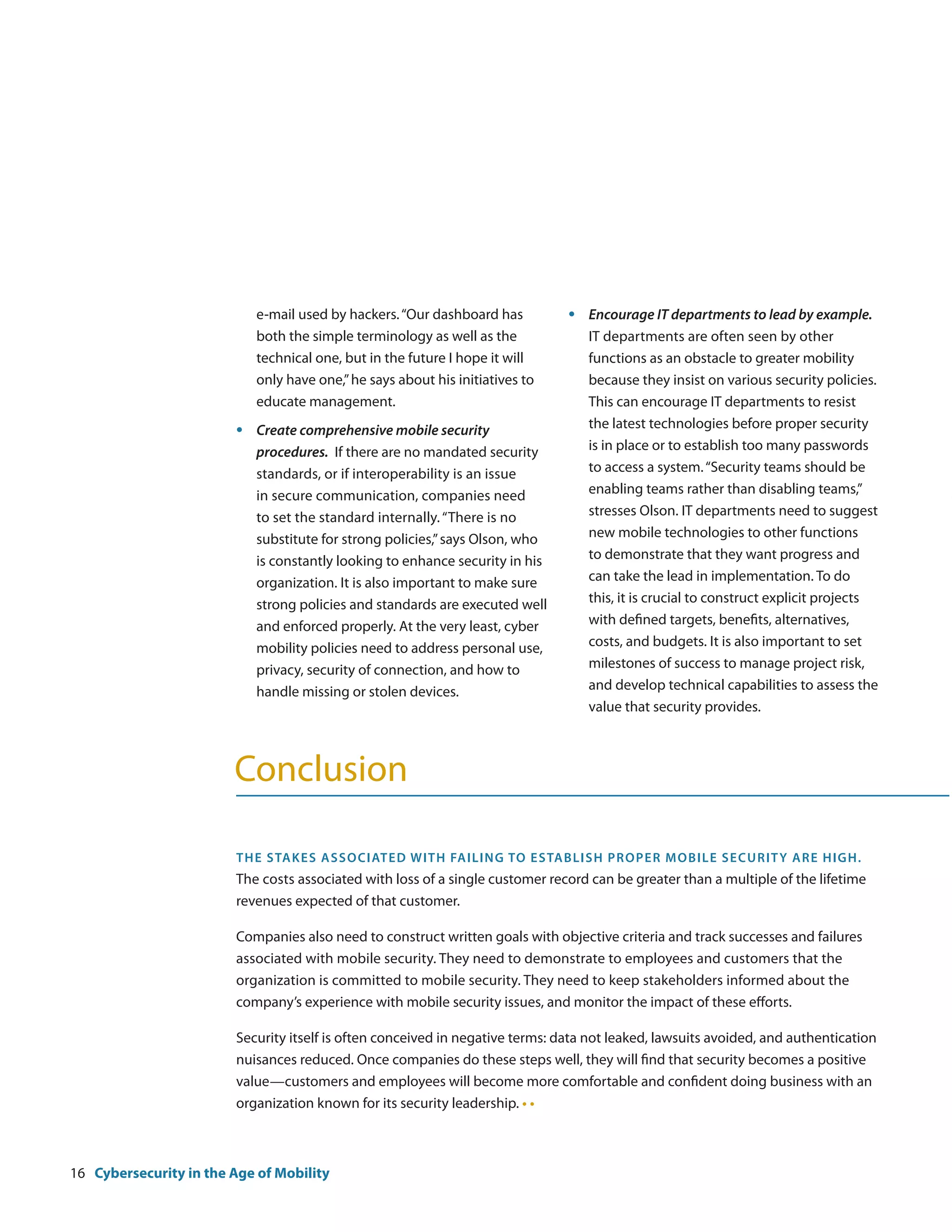 e-mail used by hackers. “Our dashboard has          •	   Encourage IT departments to lead by example.
                             both the simple terminology as well as the               IT departments are often seen by other
                             technical one, but in the future I hope it will          functions as an obstacle to greater mobility
                             only have one,” he says about his initiatives to         because they insist on various security policies.
                             educate management.                                      This can encourage IT departments to resist
                        •	   Create comprehensive mobile security                     the latest technologies before proper security
                             procedures. If there are no mandated security            is in place or to establish too many passwords
                             standards, or if interoperability is an issue            to access a system. “Security teams should be
                             in secure communication, companies need                  enabling teams rather than disabling teams,”
                             to set the standard internally. “There is no             stresses Olson. IT departments need to suggest
                             substitute for strong policies,” says Olson, who         new mobile technologies to other functions
                             is constantly looking to enhance security in his         to demonstrate that they want progress and
                             organization. It is also important to make sure          can take the lead in implementation. To do
                             strong policies and standards are executed well          this, it is crucial to construct explicit projects
                             and enforced properly. At the very least, cyber          with defined targets, benefits, alternatives,
                             mobility policies need to address personal use,          costs, and budgets. It is also important to set
                             privacy, security of connection, and how to              milestones of success to manage project risk,
                             handle missing or stolen devices.                        and develop technical capabilities to assess the
                                                                                      value that security provides.



                        Conclusion

                        The s takes asso ciated w it h fa i l i ng to e s ta b l i s h pro per m o b i l e s ec ur it y a r e h ig h.
                        The costs associated with loss of a single customer record can be greater than a multiple of the lifetime
                        revenues expected of that customer.

                        Companies also need to construct written goals with objective criteria and track successes and failures
                        associated with mobile security. They need to demonstrate to employees and customers that the
                        organization is committed to mobile security. They need to keep stakeholders informed about the
                        company’s experience with mobile security issues, and monitor the impact of these efforts.

                        Security itself is often conceived in negative terms: data not leaked, lawsuits avoided, and authentication
                        nuisances reduced. Once companies do these steps well, they will find that security becomes a positive
                        value—customers and employees will become more comfortable and confident doing business with an
                        organization known for its security leadership. • •



16 Cybersecurity in the Age of Mobility
 