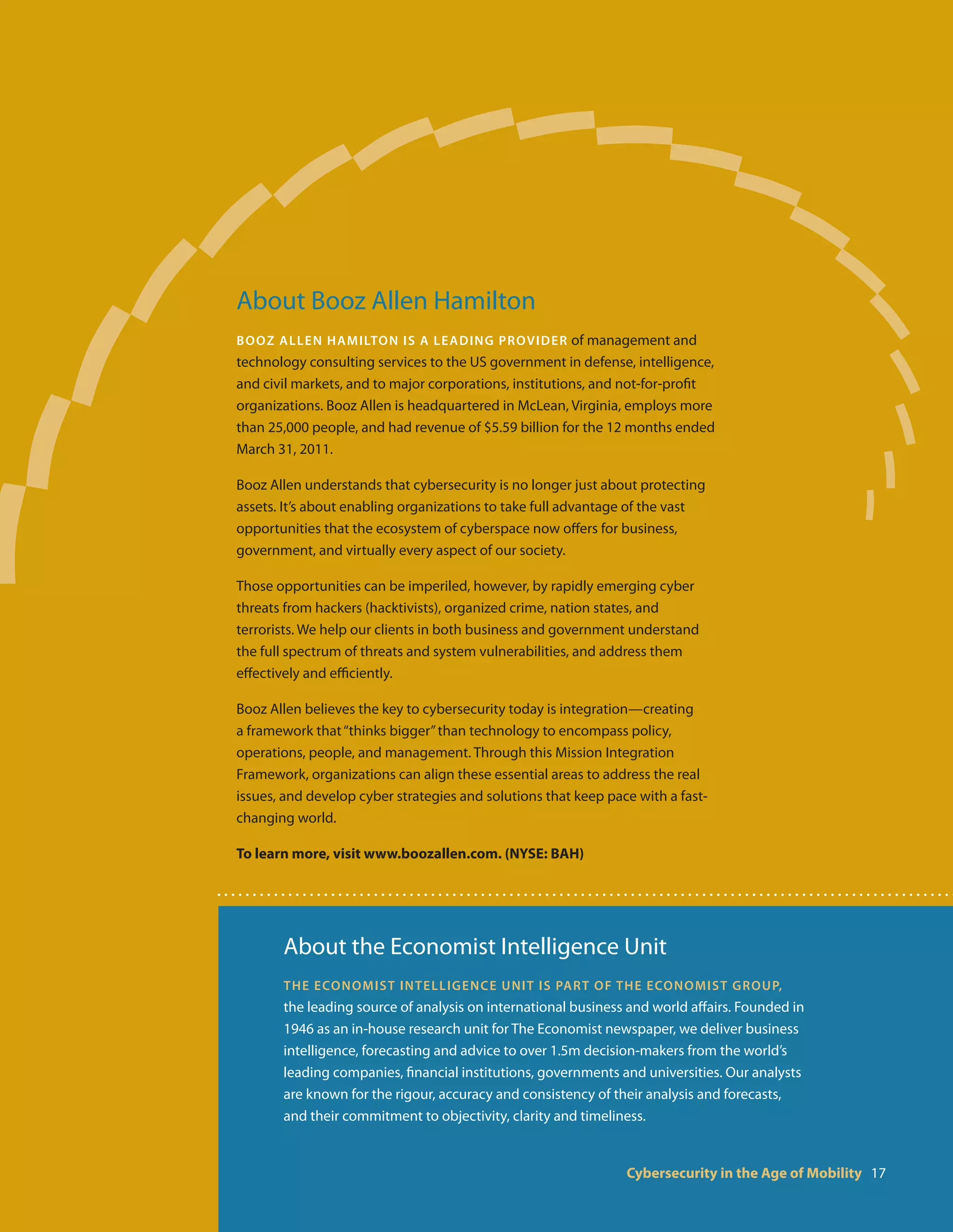 About Booz Allen Hamilton
Booz Allen H amilton i s a l e adi n g prov id e r of management and
technology consulting services to the US government in defense, intelligence,
and civil markets, and to major corporations, institutions, and not-for-profit
organizations. Booz Allen is headquartered in McLean, Virginia, employs more
than 25,000 people, and had revenue of $5.59 billion for the 12 months ended
March 31, 2011.

Booz Allen understands that cybersecurity is no longer just about protecting
assets. It’s about enabling organizations to take full advantage of the vast
opportunities that the ecosystem of cyberspace now offers for business,
government, and virtually every aspect of our society.

Those opportunities can be imperiled, however, by rapidly emerging cyber
threats from hackers (hacktivists), organized crime, nation states, and
terrorists. We help our clients in both business and government understand
the full spectrum of threats and system vulnerabilities, and address them
effectively and efficiently.

Booz Allen believes the key to cybersecurity today is integration—creating
a framework that “thinks bigger” than technology to encompass policy,
operations, people, and management. Through this Mission Integration
Framework, organizations can align these essential areas to address the real
issues, and develop cyber strategies and solutions that keep pace with a fast-
changing world.

To learn more, visit www.boozallen.com. (NYSE: BAH)




       About the Economist Intelligence Unit
       The Economist In t e l l ige n c e U n it i s pa rt o f t h e Eco n o m i st G r o up,
       the leading source of analysis on international business and world affairs. Founded in
       1946 as an in-house research unit for The Economist newspaper, we deliver business
       intelligence, forecasting and advice to over 1.5m decision-makers from the world’s
       leading companies, financial institutions, governments and universities. Our analysts
       are known for the rigour, accuracy and consistency of their analysis and forecasts,
       and their commitment to objectivity, clarity and timeliness.


                                                                  Cybersecurity in the Age of Mobility 17
 