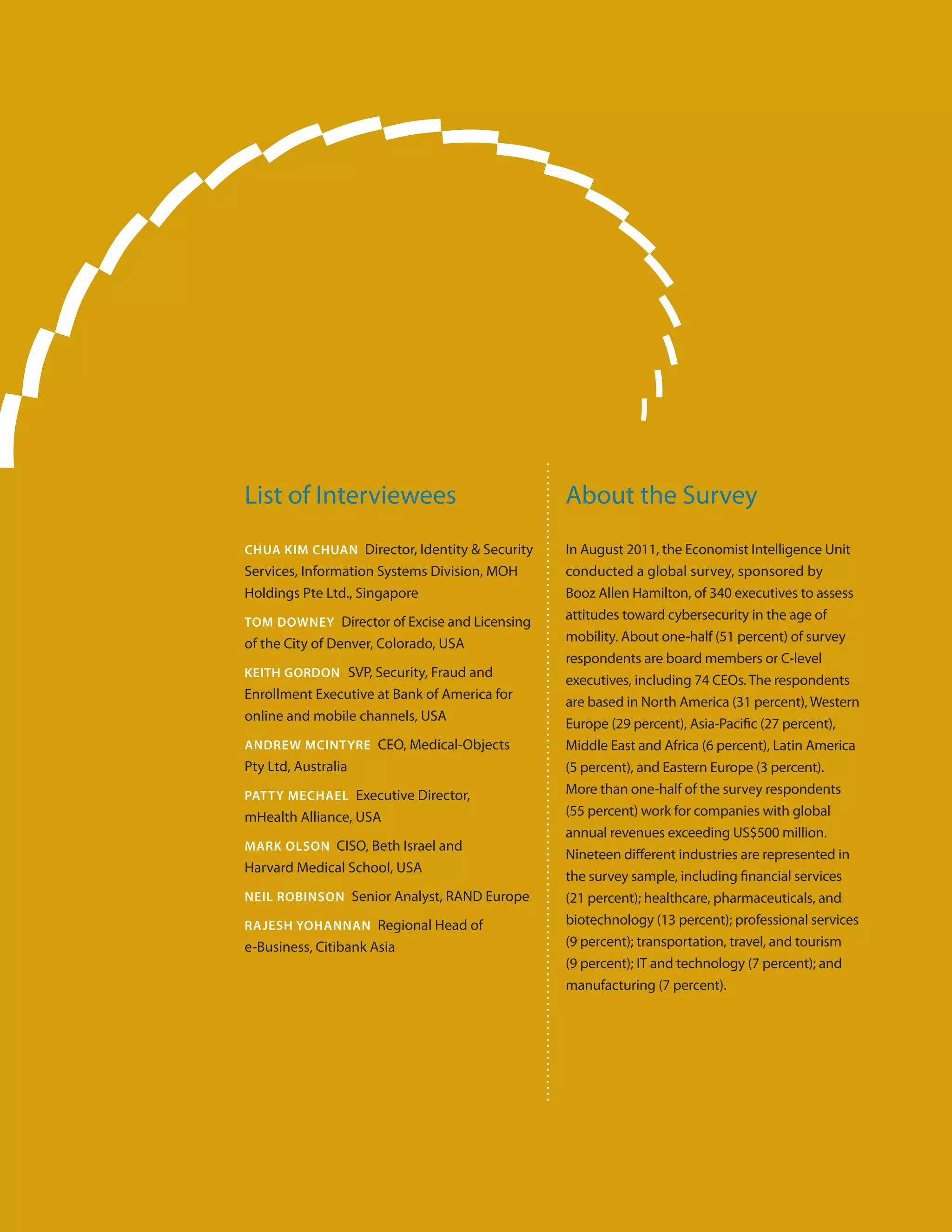 List of Interviewees                           About the Survey
Chua Kim Chuan Director, Identity & Security   In August 2011, the Economist Intelligence Unit
Services, Information Systems Division, MOH    conducted a global survey, sponsored by
Holdings Pte Ltd., Singapore                   Booz Allen Hamilton, of 340 executives to assess
Tom Downey Director of Excise and Licensing
                                               attitudes toward cybersecurity in the age of
of the City of Denver, Colorado, USA           mobility. About one-half (51 percent) of survey
                                               respondents are board members or C-level
KEITH GORDON SVP, Security, Fraud and
                                               executives, including 74 CEOs. The respondents
Enrollment Executive at Bank of America for
                                               are based in North America (31 percent), Western
online and mobile channels, USA
                                               Europe (29 percent), Asia-Pacific (27 percent),
AnDrew McIntyre CEO, Medical-Objects           Middle East and Africa (6 percent), Latin America
Pty Ltd, Australia                             (5 percent), and Eastern Europe (3 percent).
Patty Mechael Executive Director,              More than one-half of the survey respondents
mHealth Alliance, USA                          (55 percent) work for companies with global
                                               annual revenues exceeding US$500 million.
Mark Olson CISO, Beth Israel and
                                               Nineteen different industries are represented in
Harvard Medical School, USA
                                               the survey sample, including financial services
Neil Robinson Senior Analyst, RAND Europe      (21 percent); healthcare, pharmaceuticals, and
Rajesh Yohannan Regional Head of               biotechnology (13 percent); professional services
e-Business, Citibank Asia                      (9 percent); transportation, travel, and tourism
                                               (9 percent); IT and technology (7 percent); and
                                               manufacturing (7 percent).
 