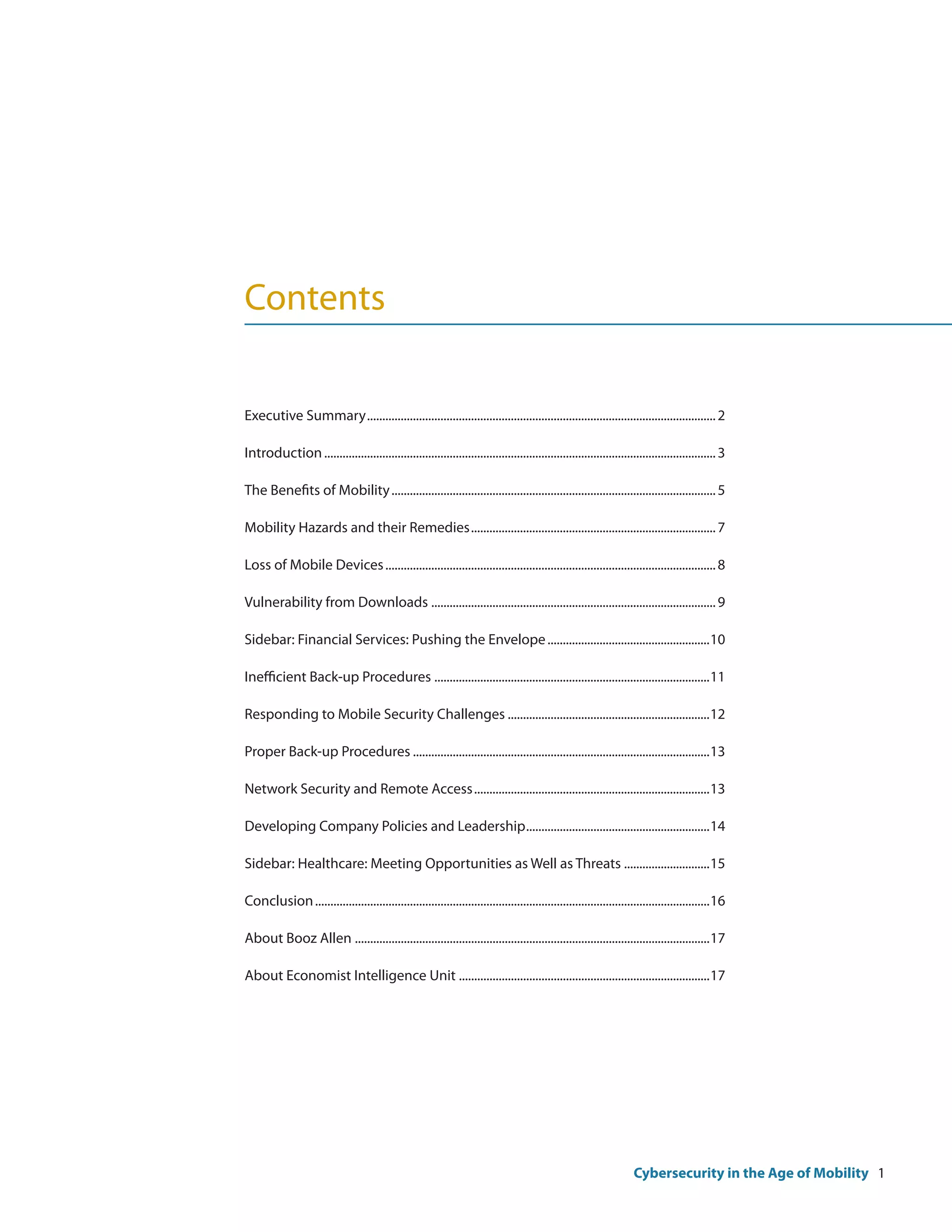 Contents

Executive Summary................................................................................................................... 2

Introduction................................................................................................................................. 3

The Benefits of Mobility........................................................................................................... 5

Mobility Hazards and their Remedies................................................................................. 7

Loss of Mobile Devices............................................................................................................. 8

Vulnerability from Downloads.............................................................................................. 9

Sidebar: Financial Services: Pushing the Envelope......................................................10

Inefficient Back-up Procedures...........................................................................................11

Responding to Mobile Security Challenges...................................................................12

Proper Back-up Procedures..................................................................................................13

Network Security and Remote Access..............................................................................13

Developing Company Policies and Leadership............................................................14

Sidebar: Healthcare: Meeting Opportunities as Well as Threats.............................15

Conclusion..................................................................................................................................16

About Booz Allen.....................................................................................................................17

About Economist Intelligence Unit...................................................................................17




                                                                                                                   Cybersecurity in the Age of Mobility 1
 