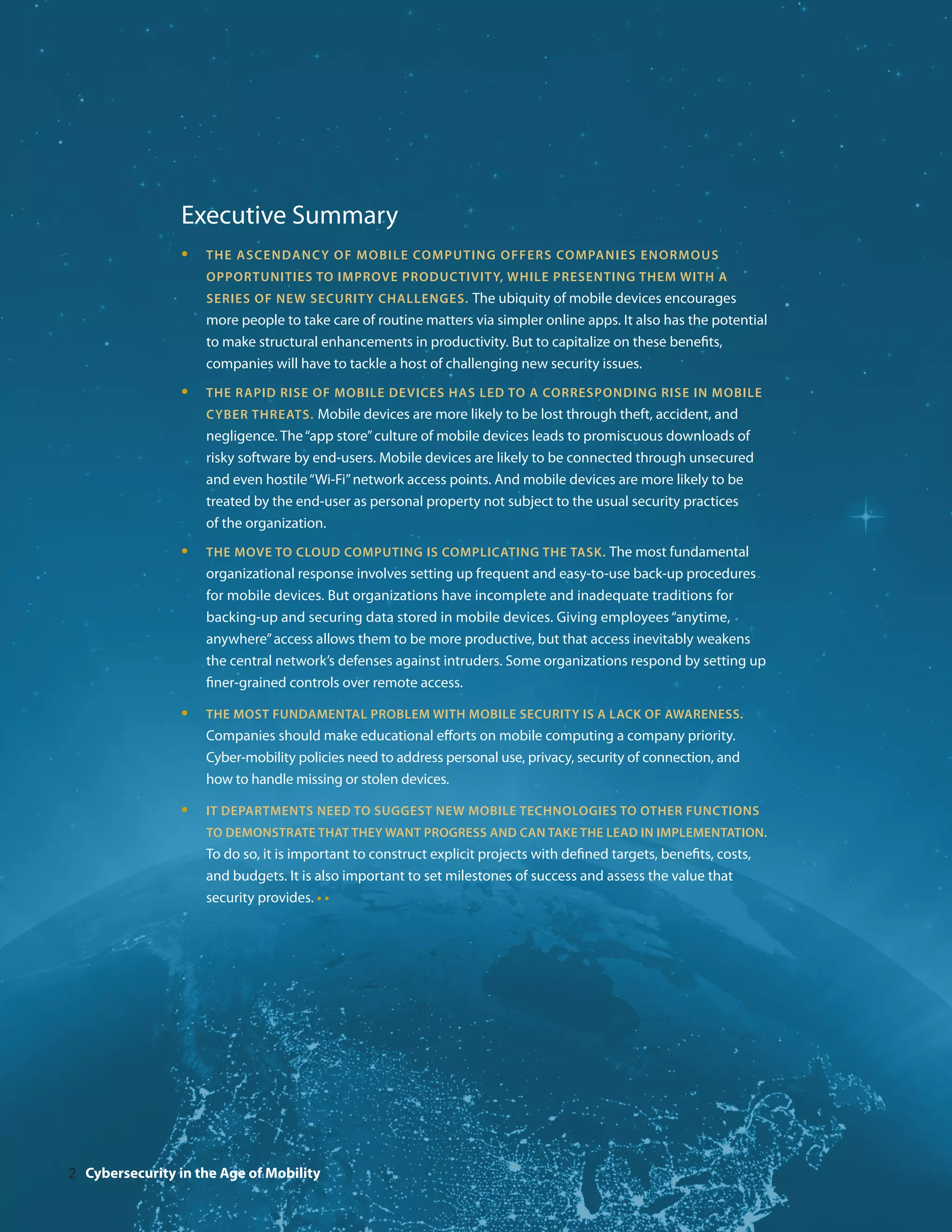 Executive Summary
                 •	 The as c endanc y of mobil e co mp ut i ng o f f er s co mpa n i e s e n orm o u s
                      opportunities to improve productivity, while presenting them with a
                      series of new security challenges. The ubiquity of mobile devices encourages
                      more people to take care of routine matters via simpler online apps. It also has the potential
                      to make structural enhancements in productivity. But to capitalize on these benefits,
                      companies will have to tackle a host of challenging new security issues.
                 •	   The rapid rise of mobile devices has led to a corresponding rise in mobile
                      cyber threats. Mobile devices are more likely to be lost through theft, accident, and
                      negligence. The “app store” culture of mobile devices leads to promiscuous downloads of
                      risky software by end-users. Mobile devices are likely to be connected through unsecured
                      and even hostile “Wi-Fi” network access points. And mobile devices are more likely to be
                      treated by the end-user as personal property not subject to the usual security practices
                      of the organization.
                 •	   The move to cloud computing is complicating the task. The most fundamental
                      organizational response involves setting up frequent and easy-to-use back-up procedures
                      for mobile devices. But organizations have incomplete and inadequate traditions for
                      backing-up and securing data stored in mobile devices. Giving employees “anytime,
                      anywhere” access allows them to be more productive, but that access inevitably weakens
                      the central network’s defenses against intruders. Some organizations respond by setting up
                      finer-grained controls over remote access.

                 •	   The most fundamental problem with mobile security is a lack of awareness.
                      Companies should make educational efforts on mobile computing a company priority.
                      Cyber-mobility policies need to address personal use, privacy, security of connection, and
                      how to handle missing or stolen devices.

                 •	   IT departments need to suggest new mobile technologies to other functions
                      to demonstrate that they want progress and can take the lead in implementation.
                      To do so, it is important to construct explicit projects with defined targets, benefits, costs,
                      and budgets. It is also important to set milestones of success and assess the value that
                      security provides. • •




2 Cybersecurity in the Age of Mobility
 