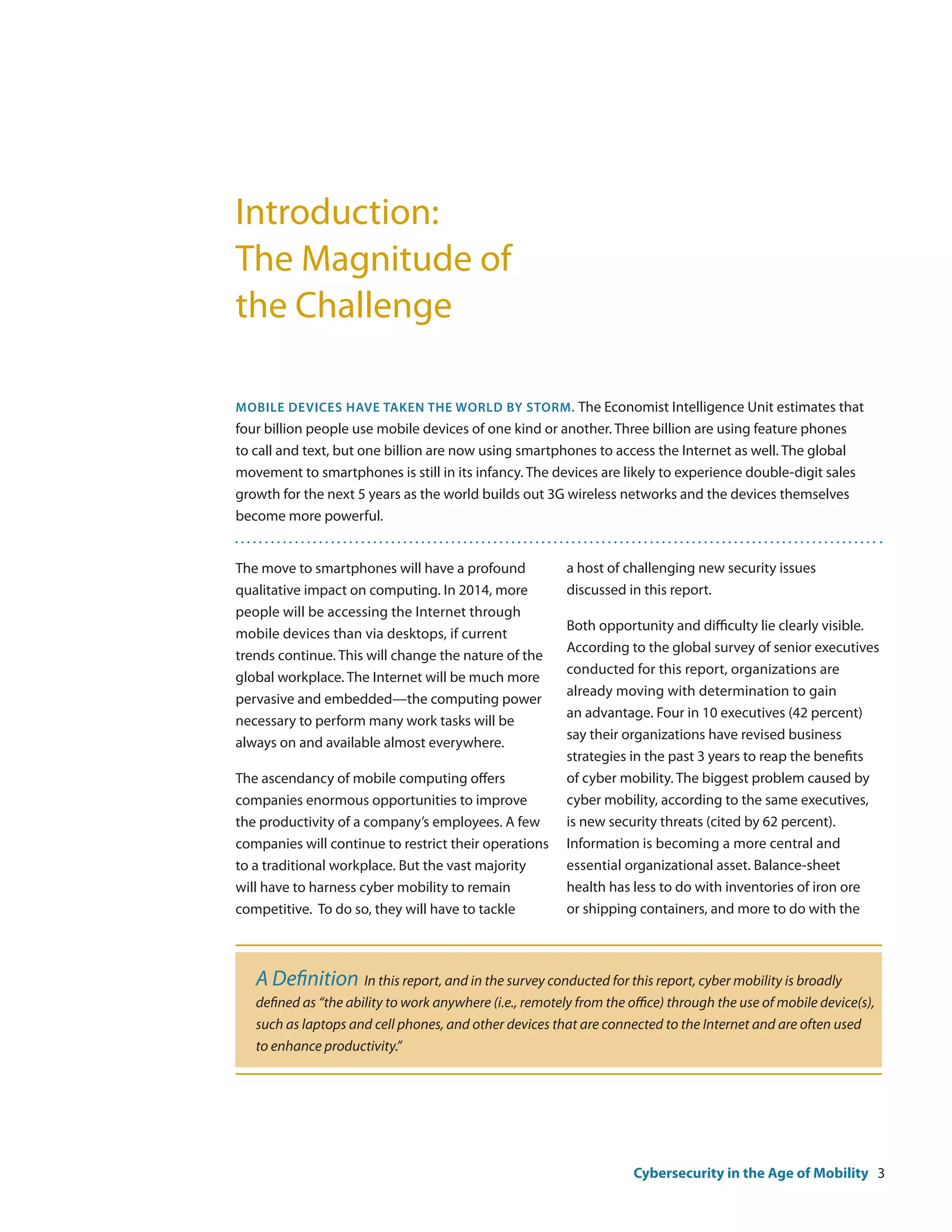 Introduction:
The Magnitude of
the Challenge

Mobile devices have taken the world by storm. The Economist Intelligence Unit estimates that
four billion people use mobile devices of one kind or another. Three billion are using feature phones
to call and text, but one billion are now using smartphones to access the Internet as well. The global
movement to smartphones is still in its infancy. The devices are likely to experience double-digit sales
growth for the next 5 years as the world builds out 3G wireless networks and the devices themselves
become more powerful.


The move to smartphones will have a profound              a host of challenging new security issues
qualitative impact on computing. In 2014, more            discussed in this report.
people will be accessing the Internet through
                                                          Both opportunity and difficulty lie clearly visible.
mobile devices than via desktops, if current
                                                          According to the global survey of senior executives
trends continue. This will change the nature of the
                                                          conducted for this report, organizations are
global workplace. The Internet will be much more
                                                          already moving with determination to gain
pervasive and embedded—the computing power
                                                          an advantage. Four in 10 executives (42 percent)
necessary to perform many work tasks will be
                                                          say their organizations have revised business
always on and available almost everywhere.
                                                          strategies in the past 3 years to reap the benefits
The ascendancy of mobile computing offers                 of cyber mobility. The biggest problem caused by
companies enormous opportunities to improve               cyber mobility, according to the same executives,
the productivity of a company’s employees. A few          is new security threats (cited by 62 percent).
companies will continue to restrict their operations      Information is becoming a more central and
to a traditional workplace. But the vast majority         essential organizational asset. Balance-sheet
will have to harness cyber mobility to remain             health has less to do with inventories of iron ore
competitive. To do so, they will have to tackle           or shipping containers, and more to do with the



   A Definition In this report, and in the survey conducted for this report, cyber mobility is broadly
   defined as “the ability to work anywhere (i.e., remotely from the office) through the use of mobile device(s),
   such as laptops and cell phones, and other devices that are connected to the Internet and are often used
   to enhance productivity.”




                                                                      Cybersecurity in the Age of Mobility 3
 