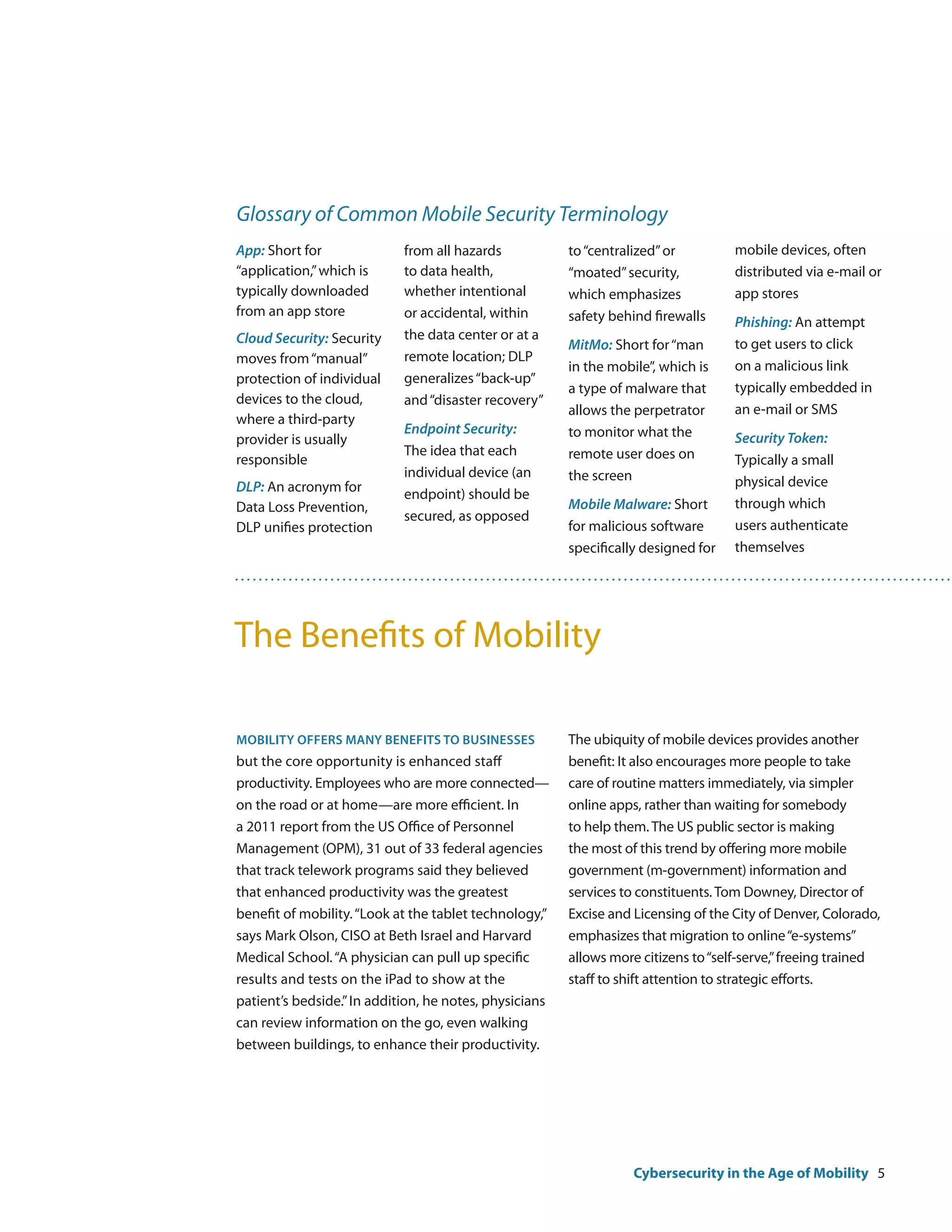 Glossary of Common Mobile Security Terminology
App: Short for              from all hazards            to “centralized” or         mobile devices, often
“application,” which is     to data health,             “moated” security,          distributed via e-mail or
typically downloaded        whether intentional         which emphasizes            app stores
from an app store           or accidental, within       safety behind firewalls     Phishing: An attempt
Cloud Security: Security    the data center or at a
                                                        MitMo: Short for “man       to get users to click
moves from “manual”         remote location; DLP
                                                        in the mobile”, which is    on a malicious link
protection of individual    generalizes “back-up”
                                                        a type of malware that      typically embedded in
devices to the cloud,       and “disaster recovery”
                                                        allows the perpetrator      an e-mail or SMS
where a third-party
                            Endpoint Security:          to monitor what the
provider is usually                                                                 Security Token:
                            The idea that each          remote user does on
responsible                                                                         Typically a small
                            individual device (an       the screen
DLP: An acronym for                                                                 physical device
                            endpoint) should be
Data Loss Prevention,                                   Mobile Malware: Short       through which
                            secured, as opposed
DLP unifies protection                                  for malicious software      users authenticate
                                                        specifically designed for   themselves




The Benefits of Mobility

Mobility offers many benefits to businesses             The ubiquity of mobile devices provides another
but the core opportunity is enhanced staff              benefit: It also encourages more people to take
productivity. Employees who are more connected—         care of routine matters immediately, via simpler
on the road or at home—are more efficient. In           online apps, rather than waiting for somebody
a 2011 report from the US Office of Personnel           to help them. The US public sector is making
Management (OPM), 31 out of 33 federal agencies         the most of this trend by offering more mobile
that track telework programs said they believed         government (m-government) information and
that enhanced productivity was the greatest             services to constituents. Tom Downey, Director of
benefit of mobility. “Look at the tablet technology,”   Excise and Licensing of the City of Denver, Colorado,
says Mark Olson, CISO at Beth Israel and Harvard        emphasizes that migration to online “e-systems”
Medical School. “A physician can pull up specific       allows more citizens to “self-serve,” freeing trained
results and tests on the iPad to show at the            staff to shift attention to strategic efforts.
patient’s bedside.” In addition, he notes, physicians
can review information on the go, even walking
between buildings, to enhance their productivity.




                                                                   Cybersecurity in the Age of Mobility 5
 
