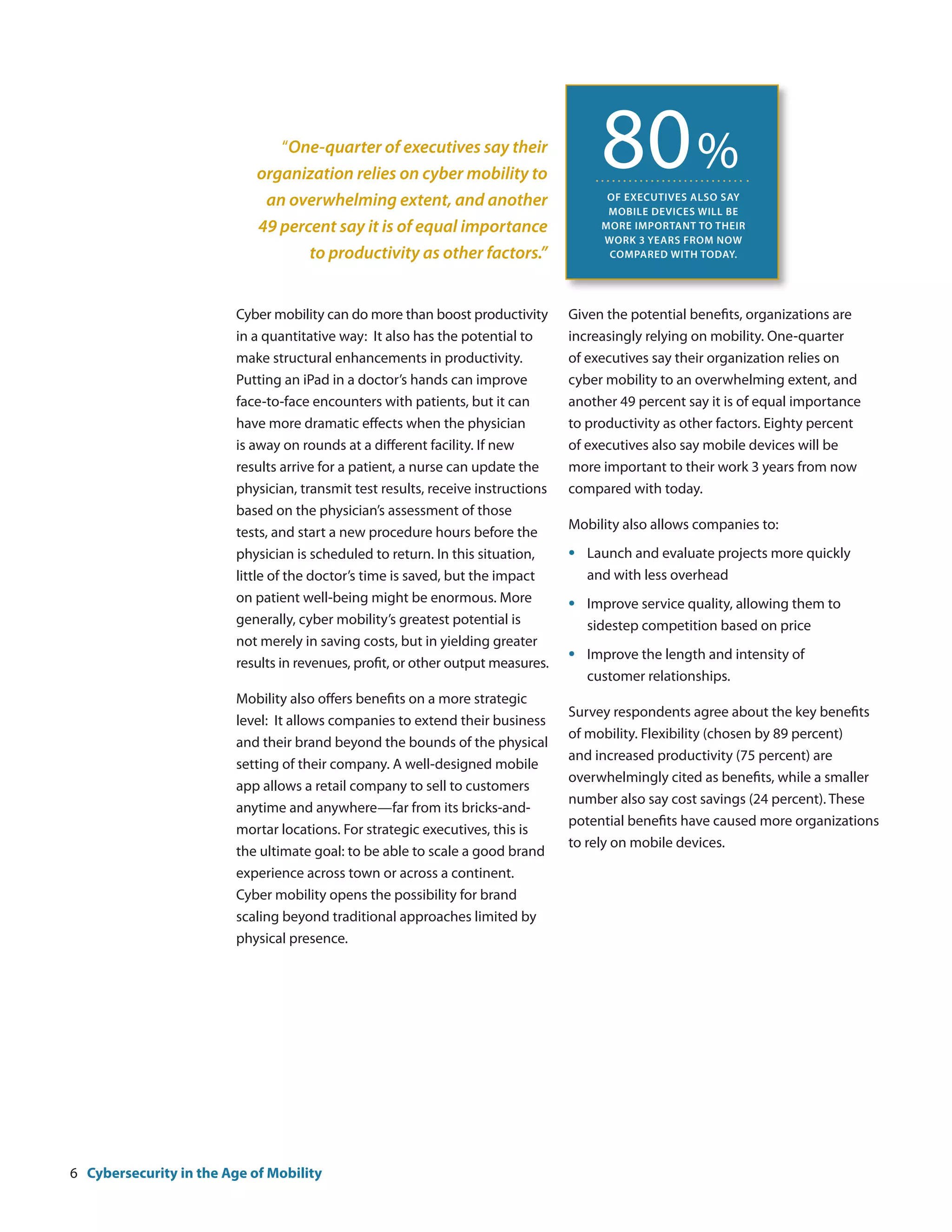 “One-quarter of executives say their
                            organization relies on cyber mobility to
                             an overwhelming extent, and another
                                                                                         80 %
                                                                                          of executives also say
                                                                                          mobile devices will be
                            49 percent say it is of equal importance                     more important to their
                                                                                         work 3 years from now
                                   to productivity as other factors.”                     compared with today.




                         Cyber mobility can do more than boost productivity       Given the potential benefits, organizations are
                         in a quantitative way: It also has the potential to      increasingly relying on mobility. One-quarter
                         make structural enhancements in productivity.            of executives say their organization relies on
                         Putting an iPad in a doctor’s hands can improve          cyber mobility to an overwhelming extent, and
                         face-to-face encounters with patients, but it can        another 49 percent say it is of equal importance
                         have more dramatic effects when the physician            to productivity as other factors. Eighty percent
                         is away on rounds at a different facility. If new        of executives also say mobile devices will be
                         results arrive for a patient, a nurse can update the     more important to their work 3 years from now
                         physician, transmit test results, receive instructions   compared with today.
                         based on the physician’s assessment of those
                                                                                  Mobility also allows companies to:
                         tests, and start a new procedure hours before the
                         physician is scheduled to return. In this situation,     •	   Launch and evaluate projects more quickly
                         little of the doctor’s time is saved, but the impact     	    and with less overhead
                         on patient well-being might be enormous. More            •	   Improve service quality, allowing them to
                         generally, cyber mobility’s greatest potential is        	    sidestep competition based on price
                         not merely in saving costs, but in yielding greater
                         results in revenues, profit, or other output measures.
                                                                                  •	   Improve the length and intensity of
                                                                                  	    customer relationships.
                         Mobility also offers benefits on a more strategic
                                                                                  Survey respondents agree about the key benefits
                         level: It allows companies to extend their business
                                                                                  of mobility. Flexibility (chosen by 89 percent)
                         and their brand beyond the bounds of the physical
                                                                                  and increased productivity (75 percent) are
                         setting of their company. A well-designed mobile
                                                                                  overwhelmingly cited as benefits, while a smaller
                         app allows a retail company to sell to customers
                                                                                  number also say cost savings (24 percent). These
                         anytime and anywhere—far from its bricks-and-
                                                                                  potential benefits have caused more organizations
                         mortar locations. For strategic executives, this is
                                                                                  to rely on mobile devices.
                         the ultimate goal: to be able to scale a good brand
                         experience across town or across a continent.
                         Cyber mobility opens the possibility for brand
                         scaling beyond traditional approaches limited by
                         physical presence.




6 Cybersecurity in the Age of Mobility
 