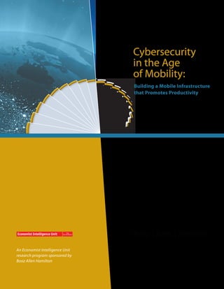 Cybersecurity
                                 in the Age
                                 of Mobility:
                                 Building a Mobile Infrastructure
                                 that Promotes Productivity




An Economist Intelligence Unit
research program sponsored by
Booz Allen Hamilton
 