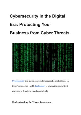 Cybersecurity in the Digital
Era: Protecting Your
Business from Cyber Threats
Cybersecurity is a major concern for corporations of all sizes in
today’s connected world. Technology is advancing, and with it
comes new threats from cybercriminals.
Understanding the Threat Landscape
 