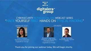 CYBERSECURITY IN THE DIGITAL ERA WEBCAST SERIES
“HACK YOURSELF FIRST: HANDS ON ETHICAL HACKING”
SPEAKERS:WEBINAR HOST:
Ana Curreya
Marketing Director
DigitalEra Group
Ricardo Martinez
Director of Business
Development
DigitalEra Group
Jorge Orchilles
Professional Hacker
SANS
Thank you for joining our webinar today. We will begin shortly.
 