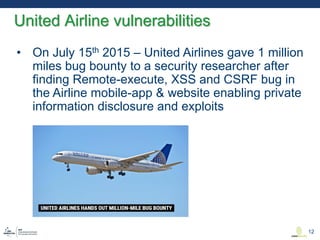 • On July 15th 2015 – United Airlines gave 1 million
miles bug bounty to a security researcher after
finding Remote-execute, XSS and CSRF bug in
the Airline mobile-app & website enabling private
information disclosure and exploits
United Airline vulnerabilities
12
 