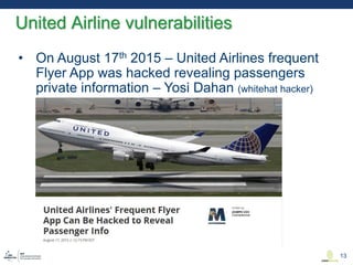• On August 17th 2015 – United Airlines frequent
Flyer App was hacked revealing passengers
private information – Yosi Dahan (whitehat hacker)
United Airline vulnerabilities
13
 