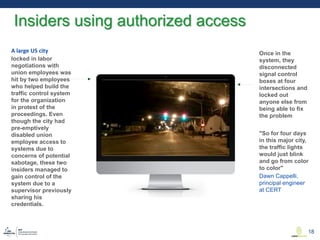 Once in the
system, they
disconnected
signal control
boxes at four
intersections and
locked out
anyone else from
being able to fix
the problem
"So for four days
in this major city,
the traffic lights
would just blink
and go from color
to color"
A large US city
locked in labor
negotiations with
union employees was
hit by two employees
who helped build the
traffic control system
for the organization
in protest of the
proceedings. Even
though the city had
pre-emptively
disabled union
employee access to
systems due to
concerns of potential
sabotage, these two
insiders managed to
gain control of the
system due to a
supervisor previously
sharing his
credentials.
Dawn Cappelli,
principal engineer
at CERT
Insiders using authorized access
18
 