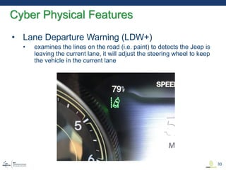 • Lane Departure Warning (LDW+)
• examines the lines on the road (i.e. paint) to detects the Jeep is
leaving the current lane, it will adjust the steering wheel to keep
the vehicle in the current lane
Cyber Physical Features
33
 