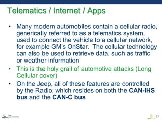 • Many modern automobiles contain a cellular radio,
generically referred to as a telematics system,
used to connect the vehicle to a cellular network,
for example GM’s OnStar. The cellular technology
can also be used to retrieve data, such as traffic
or weather information
• This is the holy grail of automotive attacks (Long
Cellular cover)
• On the Jeep, all of these features are controlled
by the Radio, which resides on both the CAN-IHS
bus and the CAN-C bus
Telematics / Internet / Apps
37
 