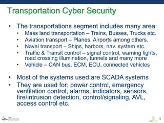 • The transportations segment includes many area:
• Mass land transportation – Trains, Busses, Trucks etc.
• Aviation transport – Planes, Airports among others.
• Naval transport – Ships, harbors, nav. system etc.
• Traffic & Transit control – signal control, warning lights,
road crossing illumination, tunnels and many more
• Vehicle – CAN bus, ECM, ECU, connected vehicles
• Most of the systems used are SCADA systems
• They are used for: power control, emergency
ventilation control, alarms, indicators, sensors,
fire/intrusion detection, control/signaling, AVL,
access control etc.
Transportation Cyber Security
5
 