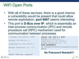 • With all of these services, there is a good chance
a vulnerability would be present that could allow
remote exploitation, port 6667 seems interesting
• This port is D-Bus over IP, which is essentially an
inter-process communication (IPC) and remote
procedure call (RPC) mechanism used for
communication between processes
WiFi Open Ports
46
No Password Needed!!!
 
