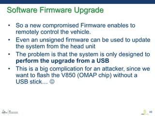 • So a new compromised Firmware enables to
remotely control the vehicle.
• Even an unsigned firmware can be used to update
the system from the head unit
• The problem is that the system is only designed to
perform the upgrade from a USB
• This is a big complication for an attacker, since we
want to flash the V850 (OMAP chip) without a
USB stick… 
Software Firmware Upgrade
49
 