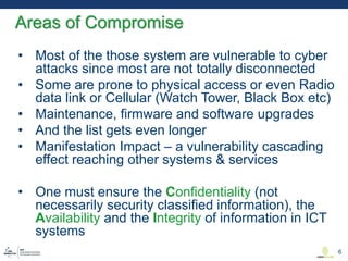 • Most of the those system are vulnerable to cyber
attacks since most are not totally disconnected
• Some are prone to physical access or even Radio
data link or Cellular (Watch Tower, Black Box etc)
• Maintenance, firmware and software upgrades
• And the list gets even longer
• Manifestation Impact – a vulnerability cascading
effect reaching other systems & services
• One must ensure the Confidentiality (not
necessarily security classified information), the
Availability and the Integrity of information in ICT
systems
Areas of Compromise
6
 