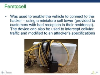 • Was used to enable the vehicle to connect to the
hacker – using a miniature cell tower (provided to
customers with bad reception in their residence).
The device can also be used to intercept cellular
traffic and modified to an attacker’s specifications
Femtocell
51
 