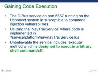 • The D-Bus service on port 6667 running on the
Uconnect system in susceptible to command
injection vulnerabilities
• Utilizing the ‘NavTrailService’ where code is
implemented in
‘/service/platform/nav/navTrailService.lua’
• Unbelievable the service includes ‘execute’
method which is designed to execute arbitrary
shell commands!!!
Gaining Code Execution
53
 