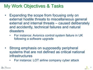 • Expanding the scope from focusing only on
external hostile threats to miscellaneous general
external and internal threats – caused deliberately
and accidently, technical failures and natural
disasters
• For instance: Avionics control system failure in UK
following a software upgrade
• Strong emphasis on supposedly peripheral
systems that are not defined as critical national
infrastructures
• For instance: LOT airline company cyber attack
My Work Objectives & Tasks
7
 